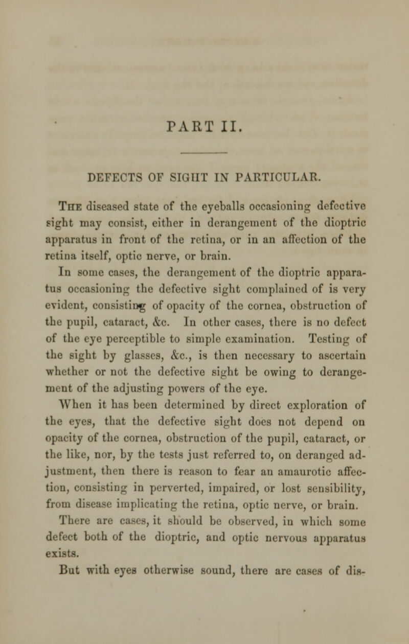 TART II. DEFECTS OF SIGHT I\ PARTICULAR, The diseased state of the eyeballs occasioning defective sight may consist, either in derangement of the dioptric apparatus in front of the retina, or in an affection of the retina itself, optic nerve, or brain. In sonic cases, the derangement of the dioptric appara- tus occasioning the defective Bight complained of is very evident, consisting of opacity of the cornea, obstruction of the pupil, cataract, &0. In Other cases, there is no detect of the eye perceptible to simple examination. Testing of the sight by glasses, &c., is then necessary to ascertain whether or not the defective sight be owing to derange- ment of the adjusting powers of the eye. When it has been determined by direct exploration of the eyes, that the defective; Bight does not depend on opacity of the cornea, obstruction of the pupil, cataract, or the like, nor, by the tests just referred to, on deranged ad- justment, then there is reason to fear an amaurotic affec- tion, consisting in perverted, impaired, or lost sensibility, from disease implicating the retina, optic nerve, or brain. There are cases, it should be observed, in which some defect both of the dioptric, and optic nervous apparatus exists. But with eyes otherwise sound, there ar« f dis-