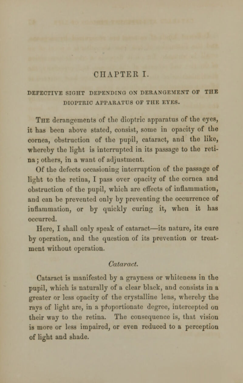 CHAPTER T. DEFECTIVE BIGHT DEPENDING ON DERANGEMENT OF THE DIOPTRIC APPARATUS 01 mi: El ES. The derangements of the dioptric apparatus of the eyes, it has been above stated, consist, some in opacity of the cornea, obstruction of the pupil, cataract, and the like, whereby the light is interrupted in its passage to the reti- na; others, in a want of adjustment. Of the defects occasioning interruption of the passage of light to the retina, I pass over opacity of the cornea and obstruction of the pupil, which are effeots of inflammation, and can be prevented only by preventing the occurrence of inflammation, or by quickly curing it, when it has occurred. Here, I shall only speak of cataract—its nature, its cure by operation, and the question of its prevention or treat- ment without operation. Cataract. Cataract is manifested by a grayness or whiteness in the pupil, which is naturally of a clear black, and consists in a greater or less opacity of the crystalline lens, whereby the ravs of light are, in a proportionate degree, intercepted on their way to the retina. The consequence is, that vi-ion is more or less impaired, or even reduced to a perception of light and shade.