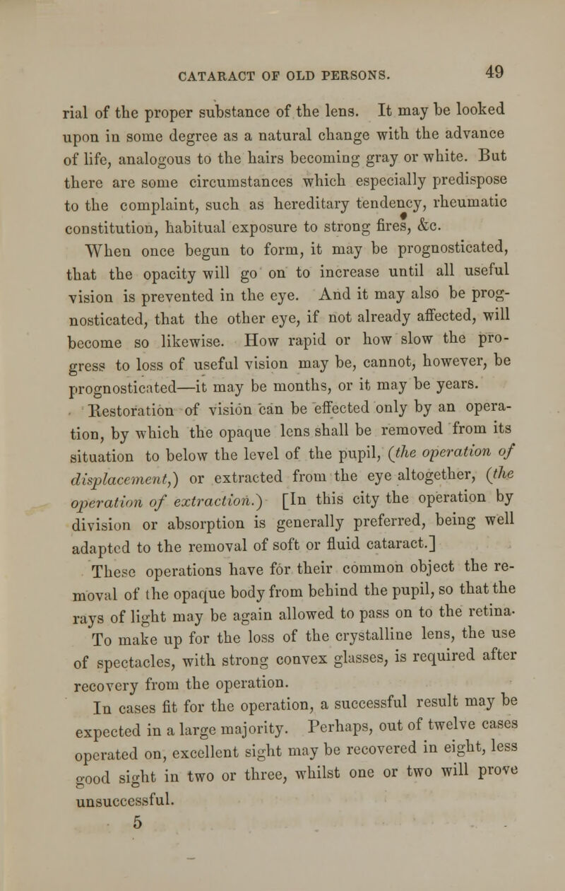 rial of the proper substance of the lens. It may he looked upon in some degree as a natural change with the advance of life, analogous to the hairs becoming gray or white. But there are some circumstances which especially predispose to the complaint, such as hereditary tendency, rheumatic constitution, habitual exposure to strong fires, &c. When once begun to form, it may be prognosticated, that the opacity will go on to increase until all useful vision is prevented in the eye. And it may also be prog- nosticated, that the other eye, if not already affected, will become so likewise. How rapid or how slow the pro- gress to loss of useful vision may be, cannot, however, be prognosticated—it may be months, or it may be years. Restoration of vision can be effected only by an opera- tion, by which the opaque lens shall be removed from its situation to below the level of the pupil, (the operation of displacement,) or extracted from the eye altogether, (the operation of extraction?) [In this city the operation by division or absorption is generally preferred, being well adapted to the removal of soft or fluid cataract.] These operations have for their common object the re- moval of the opaque body from behind the pupil, so that the rays of light may be again allowed to pass on to the retina- To make up for the loss of the crystalline lens, the use of spectacles, with strong convex glasses, is required after recovery from the operation. In cases fit for the operation, a successful result may be expected in a large majority. Perhaps, out of twelve cases operated on, excellent sight may be recovered in eight, less o-ood sight in two or three, whilst one or two will prove unsuccessful. 5