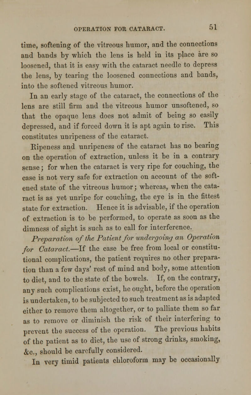 time, softening of the vitreous humor, and the connections and hands by which the lens is held in its place are so loosened, that it is easy with the cataract needle to depress the lens, by tearing the loosened connections and bands, into the softened vitreous humor. In an early stage of the cataract, the connections of the lens are still firm and the vitreous humor unsoftened, so that the opaque lens does not admit of being so easily depressed, and if forced down it is apt again to rise. This constitutes unripeness of the cataract. Ripeness and unripeness of the cataract has no bearing on the operation of extraction, unless it be in a contrary sense; for when the cataract is very ripe for couching, the case is not very safe for extraction on account of the soft- ened state of the vitreous humor; whereas, when the cata- ract is as yet unripe for couching, the eye is in the fittest state for extraction. Hence it is advisable, if the operation of extraction is to be performed, to operate as soon as the dimness of sight is such as to call for interference. Preparation of the Patient for undergoing an Operation for Cataract.—If the case be free from local or constitu- tional complications, the patient requires no other prepara- tion than a few days' rest of mind and body, some attention to diet, and to the state of the bowels. If, on the contrary, any such complications exist, he ought, before the operation is undertaken, to be subjected to such treatment as is adapted either to remove them altogether, or to palliate them so far as to remove or diminish the risk of their interfering to prevent the success of the operation. The previous habits of the patient as to diet, the use of strong drinks, smoking, &c, should be carefully considered. In very timid patients chloroform may be occasionally