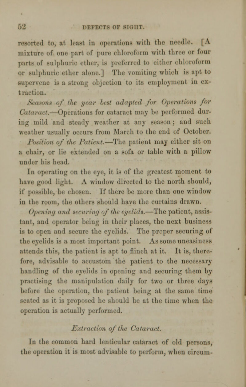 DEnOTO OF si<;nr. ted to, at least in operations with the needle. | \ mixture of one part of pure chloroform with three or four parte of Bulphurio ether, is preferred to either chloroform or folphuric ether alone.] The vomiting which is npt to supervene is a Btrong objection to its employment in ex- traction. ';/' the //><ir best adapted for Operation* for ■ in.—Operations tor cataract may be performed dur- ing mild and steady weather at any season ; ami such weather usually occurs from March to the end of October. /' riiion of tin Patient.—The patient may either sit on a chair, or lie extended on a sofa or table with a pillow Under his head. In operating on the eye, it is of the greatest moment to I light. A window directed to the north should, if possible, !»• chosen. If tlure he more than one window iu the room, the others should have the curtains drawn. Opening and securing of the eyelids,—The patient, b tant, and operator being in their places, the next business is to open and secure the eyelids'. The proper sccurinir of the eyelids is a most important point. As some uneasiness attend- this, the patient is apt to flinch at it. It is, there- fore, advisable to accustom the patient to the necessary handling of the eyelids in opening and securing them by practising the manipulation daily for two or three days before the operation, the patient being at the same time 1 a- it is proposed he -In.ubl be at the time when the operation is actually performed. Extraction of tin; Cataract. In the common hard lenticular cataract of old persons, the operation it is most advisable to perform, when circuin-