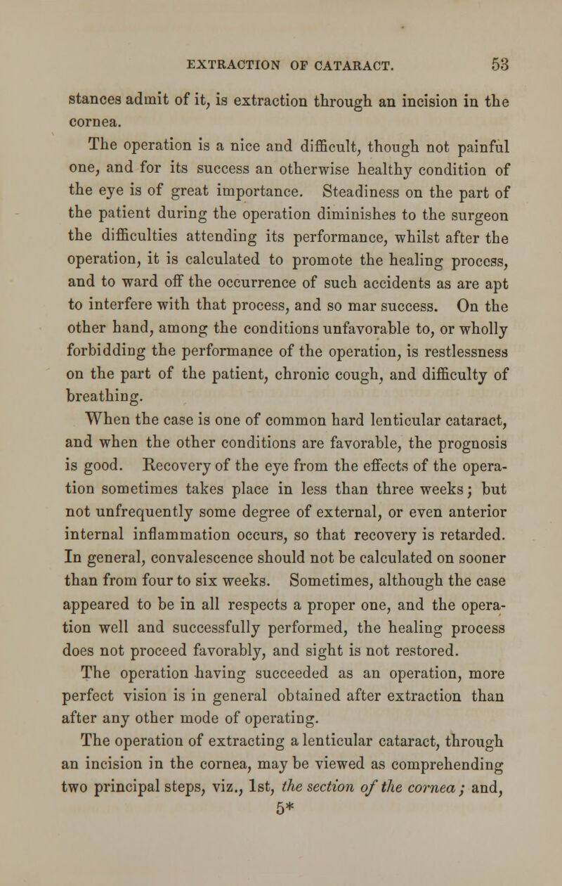 stances admit of it, is extraction through an incision in the cornea. The operation is a nice and difficult, though not painful one, and for its success an otherwise healthy condition of the eye is of great importance. Steadiness on the part of the patient during the operation diminishes to the surgeon the difficulties attending its performance, whilst after the operation, it is calculated to promote the healing process, and to ward off the occurrence of such accidents as are apt to interfere with that process, and so mar success. On the other hand, among the conditions unfavorable to, or wholly forbidding the performance of the operation, is restlessness on the part of the patient, chronic cough, and difficulty of breathing. When the case is one of common hard lenticular cataract, and when the other conditions are favorable, the prognosis is good. Recovery of the eye from the effects of the opera- tion sometimes takes place in less than three weeks; but not unfrequently some degree of external, or even anterior internal inflammation occurs, so that recovery is retarded. In general, convalescence should not be calculated on sooner than from four to six weeks. Sometimes, although the case appeared to be in all respects a proper one, and the opera- tion well and successfully performed, the healing process does not proceed favorably, and sight is not restored. The operation -having succeeded as an operation, more perfect vision is in general obtained after extraction than after any other mode of operating. The operation of extracting a lenticular cataract, through an incision in the cornea, may be viewed as comprehending two principal steps, viz., 1st, the section of the cornea ; and, 5*