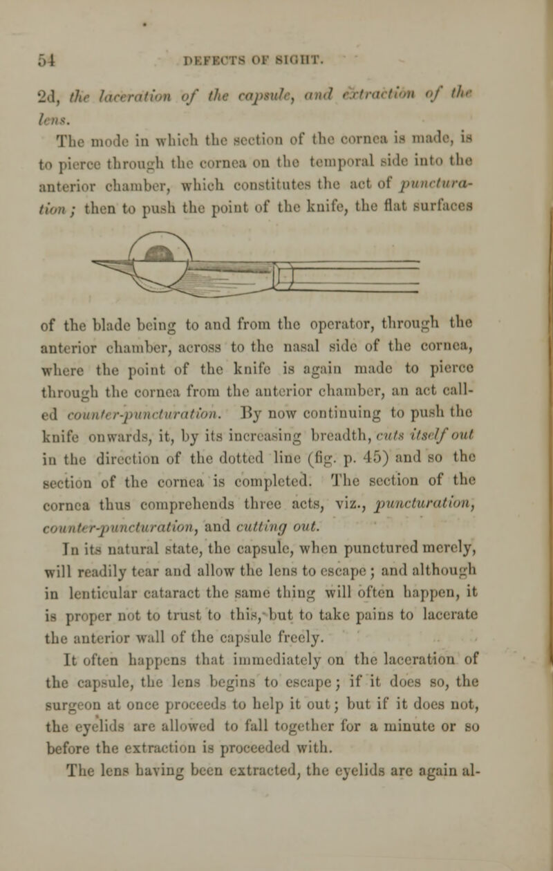 2d, thr laceration of the eonwlt, and e3tiracti6m of tl>>- The mode in which the section of the cornet ii made, a to pierce through the cornea on the temporal Bide into the anterior chamber, which constitutes the aol of punctura- tinn ; khan to push the point of the knife, the flat surfaces of the blade being to and from the operator, through the anterior chamber, across to the nasal side of the cornea, where the point of the knife is again made to pieroe through the cornea from the anterior chamber, an act call- ed counter-puncturation. By now continuing to push the knife onwards, it, by its increasing breadth, cuts itself out in the direction of the dotted line (fig. p. 45) and so the section of the cornea is completed; The section of the cornea thus comprehends three acts, viz., pumcturatton'f counter-puncturation, and cutting out. In its natural state, the capsule, when punctured merely, will readily tear and allow the lens to escape ; and although in lenticular cataract the same thing will often happen, it is proper not to trust to this, but to take pains to lacerate the anterior wall of the capsule freely. It often happens that immediately on the laceration of the capsule, the lens begins to escape; if it does so, the surgeon at once proceeds to help it out; but if it does Dot, the eyelids are allowed to fall together for a minute or so before the extraction is proceeded with. The lens having been extracted, the eyelids are again al-