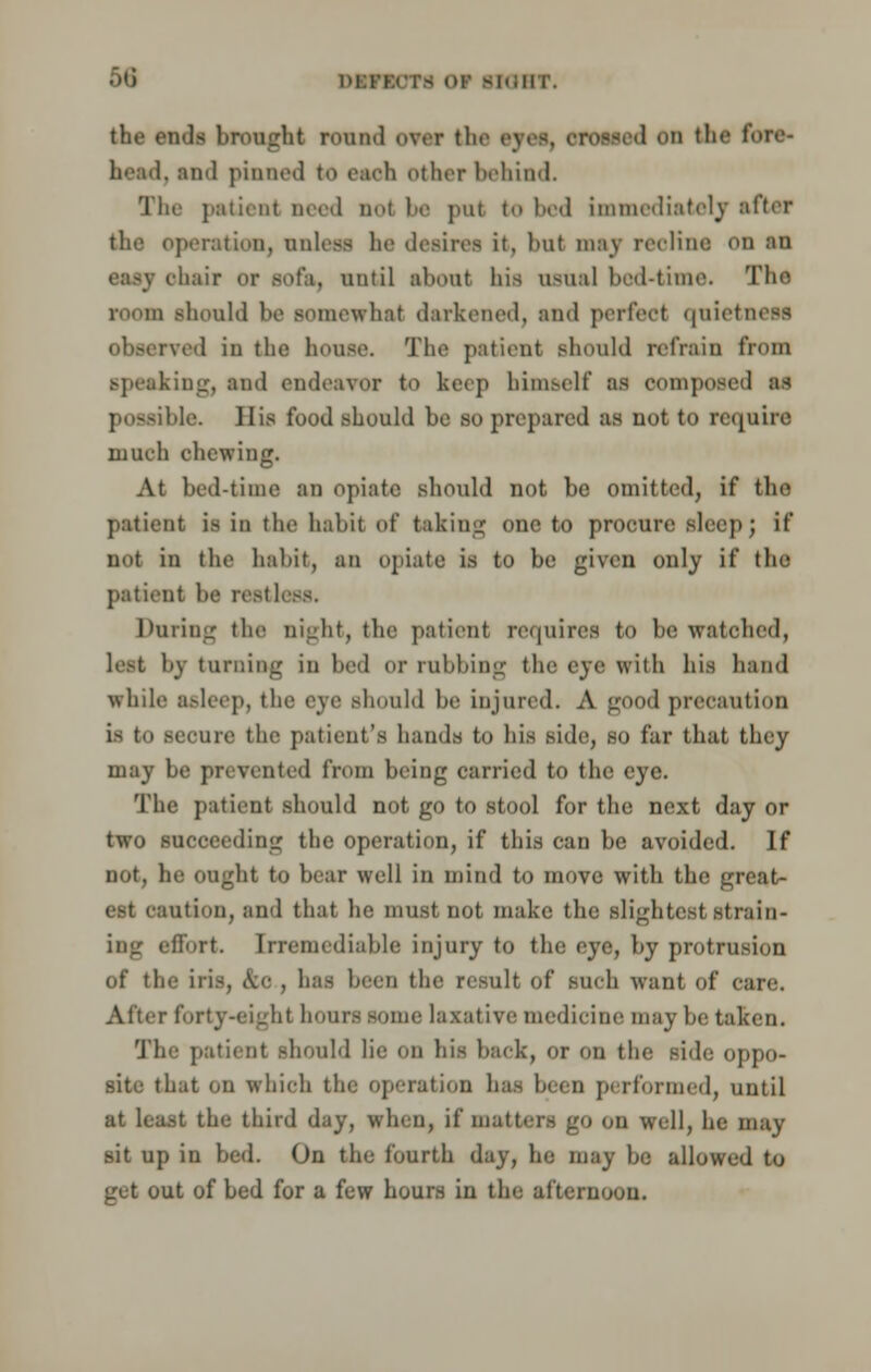 the ends brought round over the eyes, crossed on 11• • - bead, and pinned to each other behind. The patient need nol 1' put to bed immediately after the operation, unless ha desires it, but may recline on an < hair or sofa, until about his usual bod-time. The room should ho somewhat darkened, and perfect qnietneaa observed in the house. The patient should refrain from speaking, and endeavor to keep himself as oompoaed as possible. His food should be so prepared as not to require much chewing. At bed-time an opiate should not be omitted, if the patient is in the hahit of taking one to procure sleep; if not in the hahit, an opiate is to he given only if the patient he rest 1 Daring the night, the patient requires to be watched, lest by turning in bed or rubbing the eye with his hand while asleep, the eye should he injured. A good precaution is to secure the patient's bauds to his side, so far that they may Le prevented from being carried to the i The patient should not go to stool for the next day or two succeeding the operation, if this can he avoided. If not, he ought to bear well in mind to move with the great- ntion, and that he must not make the slightest strain- ing effort. Irremediable injury to the eye, by protrusion of the iris, &e , has been the result of such want of care. Alter forty-eight hours some laxative medicine may he taken. The patient should lie on his hack, or on the side oppo- site that on which the operation ha- been performed, until at lea.it the third day, when, if matters go on well, he may sit up in bed. On the fourth day, he may be allowed to get out of bed for a few hours in the afternoon.