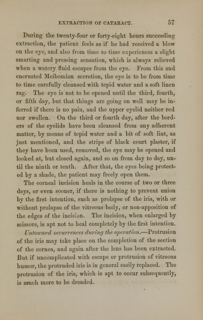 During the twenty-four or forty-eight hours succeeding extraction, the patient feels as if he had received a blow on the eve, and also from time to time experiences a slight smarting and pressing sensation, which is always relieved when a watery fluid escapes from the eye. From this and encrusted Meibomian secretion, the eye is to be from time to time carefully cleansed with tepid water and a soft linen rag. The eye is not to be opened until the third, fourth, or fifth day, but that things are going on well may be in- ferred if there is no pain, and the upper eyelid neither red nor swollen. On the third or fourth day, after the bord- ers of the eyelids have been cleansed from any adherent matter, by means of tepid water and a bit of soft lint, as just mentioned, and the strips of black court plaster, if they have been used, removed, the eye may be opened and looked at, but closed again, and so on from day to day, un- til the ninth or tenth. After that, the eyes being protect- ed by a shade, the patient may freely open them. The corneal incision heals in the course of two or three days, or even sooner, if there is nothing to prevent union by the first intention, such as prolapse of the iris, with or without prolapse of the vitreous body, or non-apposition of the edges of the incision. The incision, when enlarged by scissors, is apt not to heal completely by the first intention. Untoward occurrences during the operation.—Protrusion of the iris may take place on the completion of the section of the cornea, and again after the lens has been extracted. But if uncomplicated with escape or protrusion of vitreous humor, the protruded iris is in general easily replaced. The protrusion of the iris, which is apt to occur subsequently, is nmch more to be dreaded.