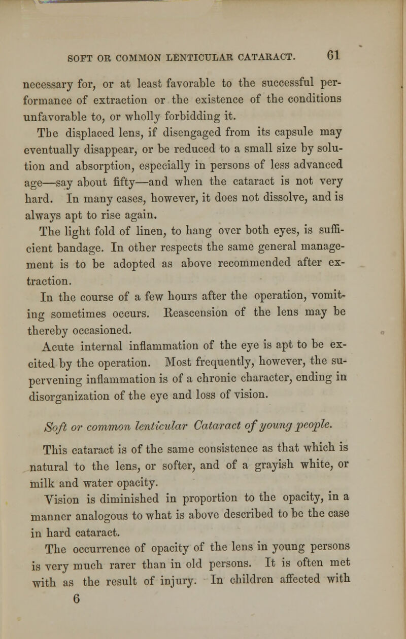 necessary for, or at least favorable to the successful per- formance of extraction or the existence of the conditions unfavorable to, or wholly forbidding it. Tbe displaced lens, if disengaged from its capsule may eventually disappear, or be reduced to a small size by solu- tion and absorption, especially in persons of less advanced age—say about fifty—and when the cataract is not very hard. In many cases, however, it does not dissolve, and is always apt to rise again. The light fold of linen, to hang over both eyes, is suffi- cient bandage. In other respects the same general manage- ment is to be adopted as above recommended after ex- traction. In the course of a few hours after the operation, vomit- ing sometimes occurs. Reascension of the lens may be thereby occasioned. Acute internal inflammation of the eye is apt to be ex- cited by the operation. Most frequently, however, the su- pervening inflammation is of a chronic character, ending in disorganization of the eye and loss of vision. Soft or common lenticular Cataract of young people. This cataract is of the same consistence as that which is natural to the lens, or softer, and of a grayish white, or milk and water opacity. Vision is diminished in proportion to the opacity, in a manner analogous to what is above described to be the case in hard cataract. The occurrence of opacity of the lens in young persons is very much rarer than in old persons. It is often met with as the result of injury. In children affected with 6