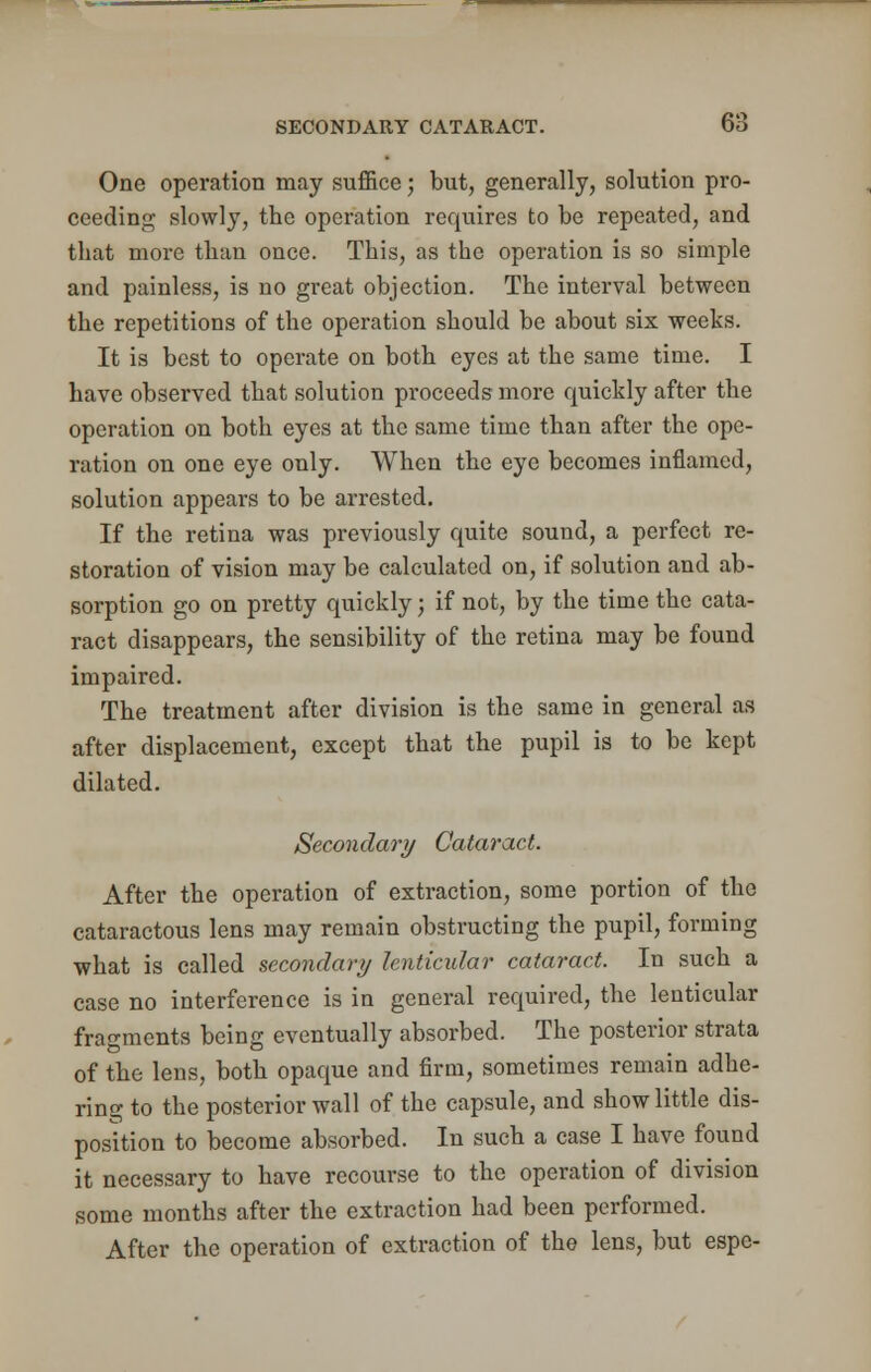 One operation may suffice; but, generally, solution pro- ceeding slowly, the operation requires to be repeated, and that more than once. This, as the operation is so simple and painless, is no great objection. The interval between the repetitions of the operation should be about six weeks. It is best to operate on both eyes at the same time. I have observed that solution proceeds more quickly after the operation on both eyes at the same time than after the ope- ration on one eye only. When the eye becomes inflamed, solution appears to be arrested. If the retina was previously quite sound, a perfect re- storation of vision may be calculated on, if solution and ab- sorption go on pretty quickly; if not, by the time the cata- ract disappears, the sensibility of the retina may be found impaired. The treatment after division is the same in general as after displacement, except that the pupil is to be kept dilated. Secondary Cataract. After the operation of extraction, some portion of the cataractous lens may remain obstructing the pupil, forming what is called secondary lenticular cataract. In such a case no interference is in general required, the lenticular fragments being eventually absorbed. The posterior strata of the lens, both opaque and firm, sometimes remain adhe- ring to the posterior wall of the capsule, and show little dis- position to become absorbed. In such a case I have found it necessary to have recourse to the operation of division some months after the extraction had been performed. After the operation of extraction of the lens, but espe-