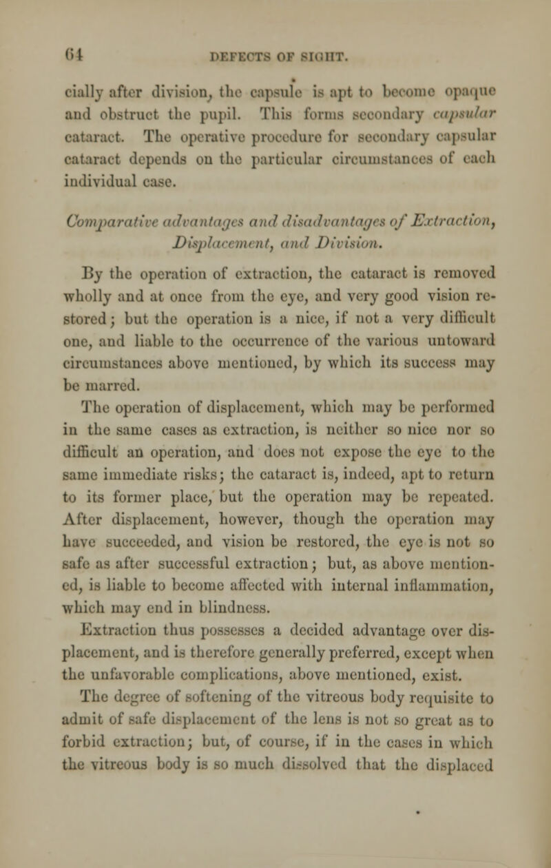 (*>l nr.r: [QHT. cially after division, the capsule is apt to beoome opaque ami obstruct the pupil. Thifl forms secondary capsular oataract The operative procedure for Beoondarj oapsular cataract depends ou the partioular oiroomstanoee of each individual case. Comparative advantages and disadvantages of Extraction) Displacement and Division. By the operation of extraction, the cataract is removed wholly and at once from the eye, and very good vision re- stored; but the operation is a nice, if not a very difficult one, and liable to the occurrence of the various untoward circumstances above mentioned, by which its success may be marred. The operation of displacement, which may be performed in the same cases as extraction, ia neither so nice nor so difficult an operation, and docs not expose the eye to the same immediate risks; the cataract is, indeed, apt to return to its former place, but the operation may be repeated. After displacement, however, though the operation may have succeeded, and vision be restored, the eye is D safe as after successful extraction; but, as above mention- ed, is liable to become affected with internal inflammation, which may end in blindness. Extraction thus possesses a decided advantage over dis- placement, and is therefore generally preferred, except when the unfavorable complications, above mentioned, exist. The degree of softening of the vitreous body requisite to admit of safe displacement of the lens is not so gnat as to forbid extraction; but, of course, if in the cases in which the vitreous body is so much dissolved that the displaced