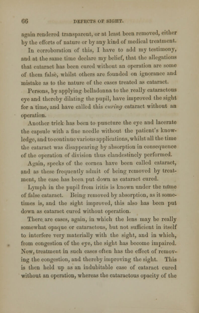 DW [OHT. ■gain rendered transparent, oral load been removed, either by the efforts of nature or by any kind of medical treatment In corroboration of this, L have to add my testimony, and at the same time declare my belief, that the allegations that cataract lias been cured without an operation air of them false, whilst others are Fonnded on ignorance and mistake as to the nature of the ea-es treated as cataract. sons, by applying belladonna to the really eataraotoui eye and thereby dilating the pupil, have improved the sight for a time, and have called this curing cataract without an operation. Another trick has been to putioture the eye and lacerate the capsule with a line needle without the patient's know- . and to oontinue various applications, whilst all the time the cataract was disappearing by absorption in consequence of the operation of division thus clandestinely performed. tin, specks of the cornea have heeii called cataract, and as these frequently admit of being removed by treat- ment, the case has been put down Sfl cataract cured. Lymph in the pupil from iritis is known under the name of false cataract. Being removed hv absorption, as it some- ind the aighl unproved, this also has been put down as cataract cured without operation. There ai _rain, in which the lens may be really somewhat opaque or cataractous, hut not sufficient in itself to interfere very materially with tin; sight, and in which, from congestion of the eye, the sight has become impaired. Now, treatment in such cases often has the effect of remov- ing the congestion, and thereby improving the sight. This i.s then held up as an indubitable case of cataract cured without an operation, whereas the cataractous opacity of the