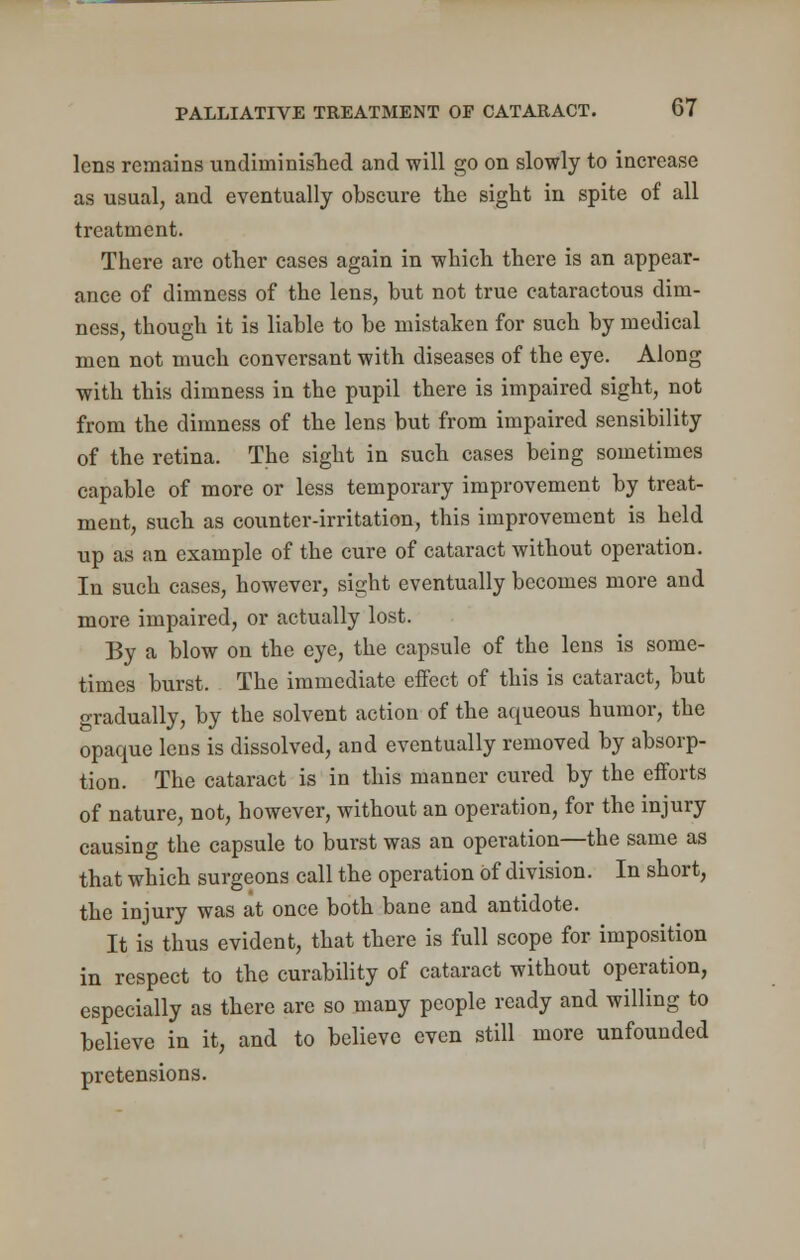 lens remains undiminished and will go on slowly to increase as usual, and eventually obscure the sight in spite of all treatment. There are other cases again in which there is an appear- ance of dimness of the lens, hut not true cataractous dim- ness, though it is liable to be mistaken for such by medical men not much conversant with diseases of the eye. Along with this dimness in the pupil there is impaired sight, not from the dimness of the lens but from impaired sensibility of the retina. The sight in such cases being sometimes capable of more or less temporary improvement by treat- ment, such as counter-irritation, this improvement is held up as an example of the cure of cataract without operation. In such cases, however, sight eventually becomes more and more impaired, or actually lost. By a blow on the eye, the capsule of the lens is some- times burst. The immediate effect of this is cataract, but gradually, by the solvent action of the aqueous humor, the opaque lens is dissolved, and eventually removed by absorp- tion. The cataract is in this manner cured by the efforts of nature, not, however, without an operation, for the injury causing the capsule to burst was an operation—the same as that which surgeons call the operation Of division. In short, the injury was at once both bane and antidote. It is thus evident, that there is full scope for imposition in respect to the curability of cataract without operation, especially as there are so many people ready and willing to believe in it, and to believe even still more unfounded pretensions.