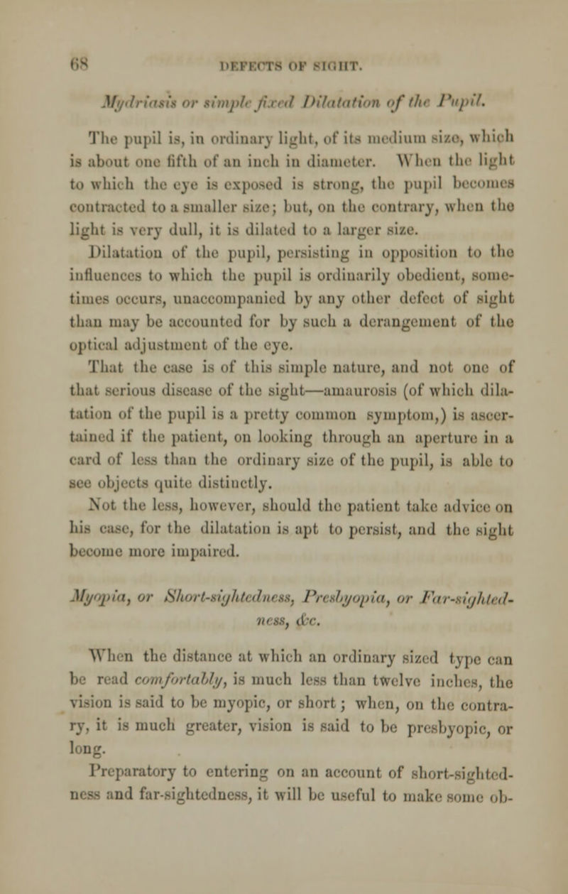 im li IHT. rimple fixed Dilatation of the Pupil. The pnpi] is, in ordinary light, of its medium size, which i> about one fifth of an inch in diameter. When the light to which the eye is exposed is strong, the pupil becomes contracted toaamaller size; but, oo the contrary, when tho light is very dull, it is dilated to a larger sice. Dilatation of the pupil, persisting in opposition to the influences to which the pupil is ordinarily obedient, some- times occurs, unaccompanied by any other defeot of sight than may he accounted for bj BUCh a derangement of the optical adjustment of the eye. That the ease is of this Simple nature, and not one of that serious disease of the sight—amaurosis (of which dila- tation of the pupil is a pretty common Bymptom,) is ascer- tained if the patient, on looking through an aperture in a card of less than the ordinary size of the pupil, is able to bjecta quite distinctly. Not the lc>s however, should the patient take advice on hi.- case, for the dilatation is apt to persist, and the sight me more impaired. Myopia, or Short-rightedneu, Presbyopia, or Far-righted- nestf (le. When the distance at which an ordinary sized type can be read comfortably, is much less than twelve inches, the -id to lie myopic, or short ; when, on the contra- ry, it is much greater, vision is said to he presbyopic, or long. Preparatory to entering on an account of short-sighted- ncss and far-sightedness, it will he useful to make son,.' oh-