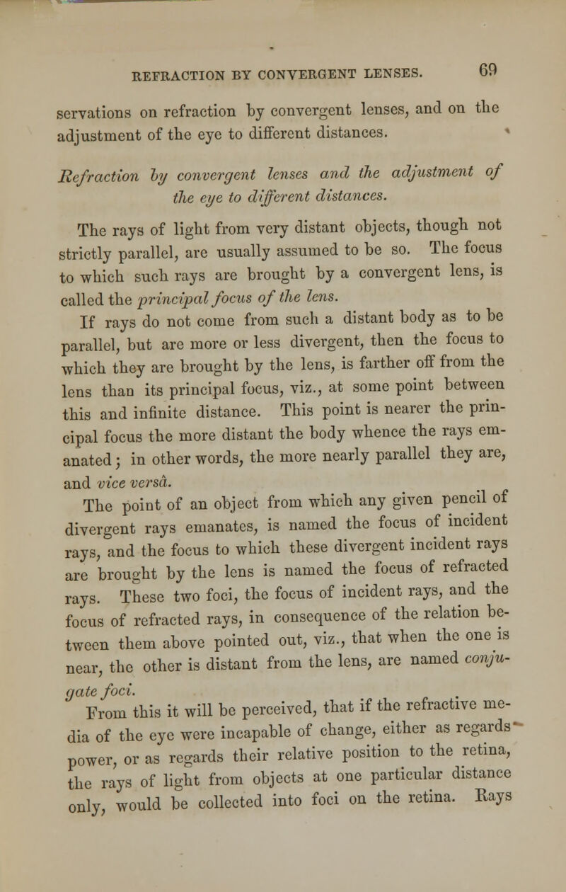 servations on refraction by convergent lenses, and on the adjustment of the eye to different distances. Refraction by convergent lenses and the adjustment of the eye to different distances. The rays of light from very distant objects, though not strictly parallel, are usually assumed to be so. The focus to which such rays are brought by a convergent lens, is called the principal focus of the lens. If rays do not come from such a distant body as to be parallel, but are more or less divergent, then the focus to which they are brought by the lens, is farther off from the lens than its principal focus, viz., at some point between this and infinite distance. This point is nearer the prin- cipal focus the more distant the body whence the rays em- anated ; in other words, the more nearly parallel they are, and vice versa. The point of an object from which any given pencil of divergent rays emanates, is named the focus of incident rays, and the focus to which these divergent incident rays are brought by the lens is named the focus of refracted rays. These two foci, the focus of incident rays, and the focus of refracted rays, in consequence of the relation be- tween them above pointed out, viz., that when the one is near, the other is distant from the lens, are named conju- gate foci. From this it will be perceived, that if the refractive me- dia of the eye were incapable of change, either as regards power, or as regards their relative position to the retina, the rays of light from objects at one particular distance only, would be collected into foci on the retina. Rays