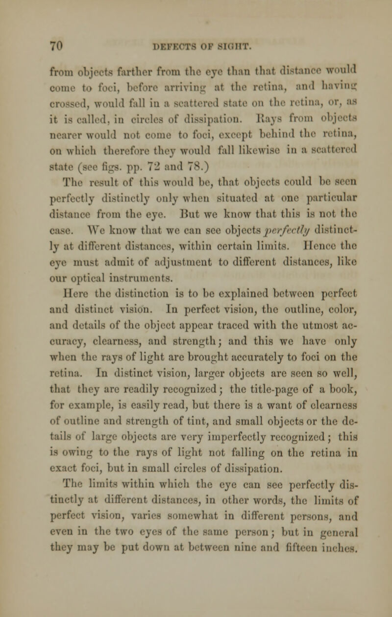 Jfl DEROM Of BIOHT. from objects farther from the eye than thai distance would oome to foci, before arriving :>t the retina, and having d, would fill in ;i scattered state on the retina, or, as it is called, in circles of dissipation. Rays from objects nearer would not come to fooi, except behind the retina, on which therefore they would fall likewise in :i scattered state (see tigs, pp. 7:2 and The result of this would lie, that objects could be perfectly distinctly only when situated at one particular distance from the eye. But we know that this is not the OaSC. We know that we can see objects perfectly distinct- ly at different distances, within certain limits. Ibine the eye must admit of adjustment to different distances, like our optical instruments. Here the distinction is to be explained between perfect and distinct vision. In perfect vision, the outline, color, and details of the object appear traced with the utmost ac- curacy, clearness, and strength; and this we have only when 'he rays of light are brought accurately to foci on the retina. In distinct vision, larger objects are seen so well, that they are readily recognized; the title-page of a book, for example, is easily read, but there is a want of elearness of outline and strength of tint, and small objects or the de- tails of Lai ts are very imperfectly recognised j this is owing to the rays of light not falling on the retina in exact foci, but in small circles of dissipation. The limits within which the eye can see perfectly dis- tinctly at different distances, in other words, the limits of perfect vision, varies somewhat in different persons, and even in the two eyes of the same person ; but in general they may be put down at between nine and fifteen inches.