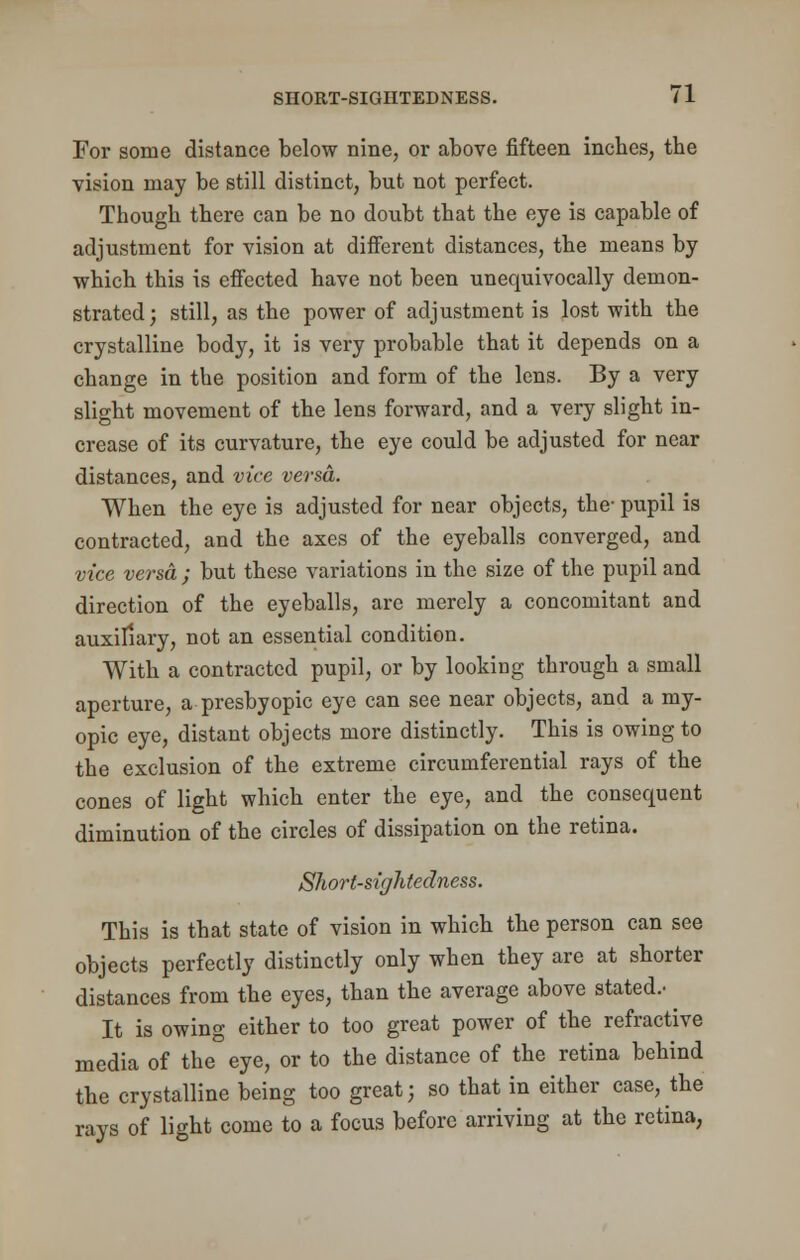 For some distance below nine, or above fifteen inches, the vision may be still distinct, but not perfect. Though there can be no doubt that the eye is capable of adjustment for vision at different distances, the means by which this is effected have not been unequivocally demon- strated; still, as the power of adjustment is lost with the crystalline body, it is very probable that it depends on a change in the position and form of the lens. By a very slight movement of the lens forward, and a very slight in- crease of its curvature, the eye could be adjusted for near distances, and vice versa. When the eye is adjusted for near objects, the- pupil is contracted, and the axes of the eyeballs converged, and vice versa ; but these variations in the size of the pupil and direction of the eyeballs, are merely a concomitant and auxiliary, not an essential condition. With a contracted pupil, or by looking through a small aperture, a presbyopic eye can see near objects, and a my- opic eye, distant objects more distinctly. This is owing to the exclusion of the extreme circumferential rays of the cones of light which enter the eye, and the consequent diminution of the circles of dissipation on the retina. Short-sightedness. This is that state of vision in which the person can see objects perfectly distinctly only when they are at shorter distances from the eyes, than the average above stated.- ^ It is owing either to too great power of the refractive media of the eye, or to the distance of the retina behind the crystalline being too great; so that in either case, the rays of light come to a focus before arriving at the retina,