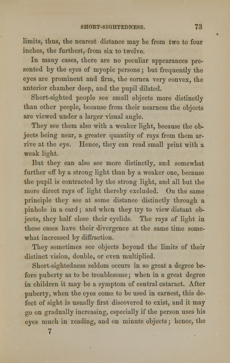limits, thus, the nearest distance may he from two to four inches, the furthest, from six to twelve. In many cases, there are no peculiar appearances pre- sented by the eyes of myopic persons; hut frequently the eyes are prominent and firm, the cornea very convex, the anterior chamber deep, and the pupil dilated. Short-sighted people see small objects more distinctly than other people, because from their nearness the objects are viewed under a larger visual angle. They see them also with a weaker light, because the ob- jects being near, a greater quantity of rays from them ar- rive at the eye. Hence, they can read small print with a weak light. But they can also see more distinctly, and somewhat further off by a strong light than by a weaker one, because the pupil is contracted by the strong light, and all but the more direct rays of light thereby excluded. On the same principle they see at some distance distinctly through a pinhole in a card; and when they try to view distant ob- jects, they half close their eyelids. The rays of light in these cases have their divergence at the same time some- what increased by diffraction. They sometimes see objects beyond the limits of their distinct vision, double, or even multiplied. Short-sightedness seldom occurs in so great a degree be- fore puberty as to be troublesome; when in a great degree in children it may be a symptom of central cataract. After puberty, when the eyes come to be used in earnest, this de- fect of sight is usually first discovered to exist, and it may go on gradually increasing, especially if the person uses his eyes much in reading, and on minute objects; hence, the 7