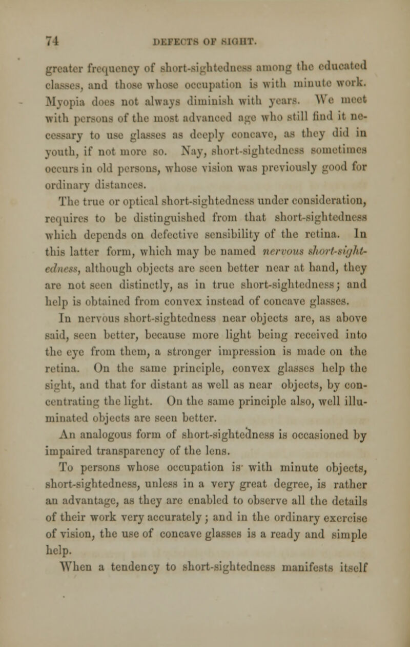 greater frequency of short-sightedness among the educated i. and those whose occupation if with minute work. Myopia does not always diminish with Tears. We meet with persona of the most advanced age who still find it ne- v to use glaseea as deeply ooncave, as they did in youth, if not more so. Nay, short-sightedness sometimes occurs in old persons, whose vision was previously good for ordinary distances. The true or optical Bhort-sightedness under consideration, requires to be distinguished from that short-sightedness which depends on defective sensibility of the retina. In this latter form, which may be named vcrnms thort-sightr I, although objects are seen better near al hand, they are not seen distinctly, as in true short-sightedness; and help is obtained from convex instead of concave glassi In nervous short-sightedness near objects are, as abova said, seen better, because more light being received into the eye from them, a stronger impression is made on the retina. On the same principle, convex glasses help the . and that for distant as well as near objects, by con- Centrating the light. On the same principle also, well illu- minated i ) better. An analogous form of short-sightedness is occasioned by impaired transparency of the lens. To persons whose occupation is- with minute objects, short-sightedness, unless in a very great deg rather an advent ley are enabled to observe all the details of their work very accurately ; and in the ordinary exi of vision, the u.sc of concave glasses is a ready and simple help. When a tendency to short-sightedness manifests itself