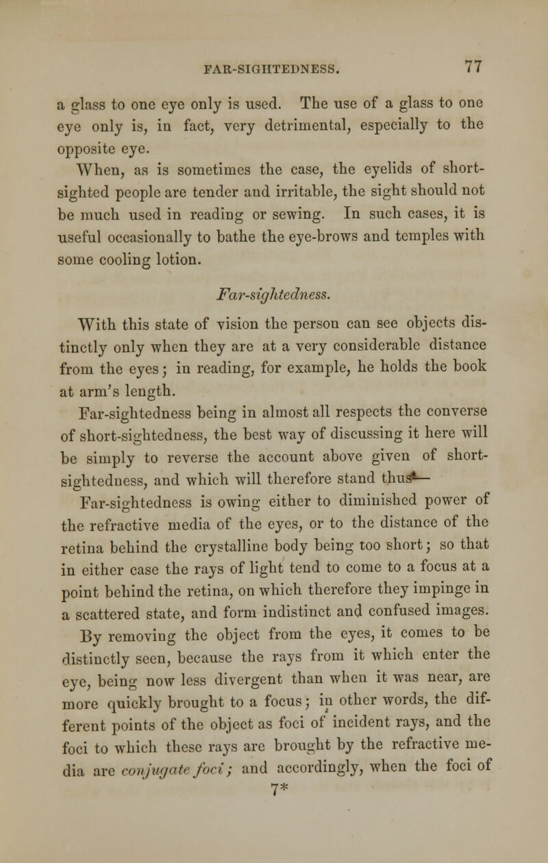 a glass to one eye only is used. The use of a glass to one eye only is, in fact, very detrimental, especially to the opposite eye. When, as is sometimes the case, the eyelids of short- sighted people are tender and irritable, the sight should not be much used in reading or sewing. In such cases, it is useful occasionally to bathe the eye-brows and temples with some cooling lotion. Far-sightedness. With this state of vision the person can see objects dis- tinctly only when they are at a very considerable distance from the eyes; in reading, for example, he holds the book at arm's length. Far-sightedness being in almost all respects the converse of short-sightedness, the best way of discussing it here will be simply to reverse the account above given of short- sightedness, and which will therefore stand thus*— Far-sightedness is owing either to diminished power of the refractive media of the eyes, or to the distance of the retina behind the crystalline body being too short; so that in either case the rays of light tend to come to a focus at a point behind the retina, on which therefore they impinge in a scattered state, and form indistinct and confused images. By removing the object from the eyes, it comes to be distinctly seen, because the rays from it which enter the eye, being now less divergent than when it was near, are more quickly brought to a focusj in other words, the dif- ferent points of the object as foci of incident rays, and the foci to which these rays are brought by the refractive me- dia are conjugate foci; and accordingly, when the foci of 7*