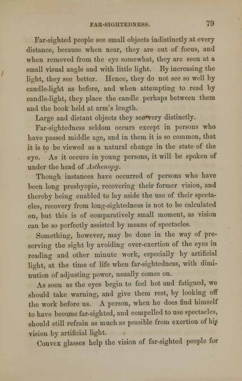 Far-sighted people see small objects indistinctly at every distance, because when near, they are out of focus, and when removed from the eye somewhat, they are seen at a small visual angle and with little light. By increasing the light, they see better. Hence, they do not see so well by candle-light as before, and when attempting to read by candle-light, they place the candle perhaps between them and the book held at arm's length. Large and distant objects they see-very distinctly. Far-sightedness seldom occurs except in persons who have passed middle age, and in them it is so common, that it is to be viewed as a natural change in the state of the eye. As it occurs in young persons, it will be spoken of under the head of A&thenopy. Though instances have occurred of persons who have been long presbyopic, recovering their former vision, and thereby being enabled to lay aside the use of their specta- cles, recovery from long-sightedness is not to be calculated on, but this is of comparatively small moment, as vision can be so perfectly assisted by means of spectacles. Something, however, may be done in the way of pre- serving the sight by avoiding over-exertion of the eyes in reading and other minute work, especially by artificial light, at the time of life when far-sightedness, with dimi- nution of adjusting power, usually comes on. As soon as the eyes begin to feel hot and fatigued, we should take warning, and give them rest, by looking off the work before us. A person, when he does find himself to have become far-sighted, and compelled to use spectacles, should still refrain as much as possible from exertion of hig vision by artificial light. Convex glasses help the vision of far-sighted people for