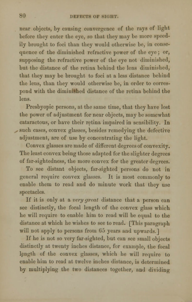 near objects, 1 >v causing convergence of the rayi of light before they enter the eye, bo that they may be more speed- ily brought to foci than thcv would otherwise 1', i ' quenoe of the diminished refractive power of the eyej or, supposing the retractive power of the eye not diminished, but the distance of the retina behind the lens diminished, that they may be brought to foci at a less distance behind the lens, than they would otherwise be, in order to corres- pond with the diminished distance of the retina behind the lens. Presbyopic persons, at the same time, that tiny ha\. the power of adjustment for near objects, may be somewhat oataractoUS, or have their retina impaired in sensihilit v. In such eases, convex glasses, besides remedying the defective adjustment, arc of use by concentrating the light. Convex glasses are made of different degrees of convexity. The least convex being those adapted for the slighter degrees of far-sightedness, the more convex for the greaterdeg To see distant objects, far-sighted persons do not in g( oeral require convex glasses. It is most commonly to enable them to read and do minute work that they use spectacles. If it is only at a very great distance that a person can sec distinctly, the focal length of the convex glass which he will require to enable him to read will be equal to the distance at which he wisl loread. [This paragraph will not apply to persons from 65 years and upwards.] If be is not so very far-sighted, but can see small ol distinctly at twenty inches distance, for example, the local length of the com bich he will requii enable him to read at twelve inches distance, is determined by multiplying the two distances together, and dividing