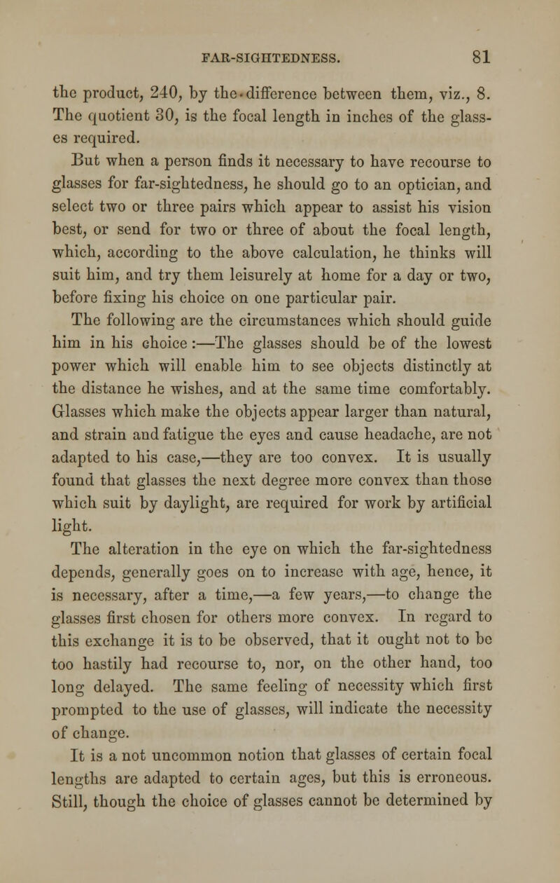 the product, 240, by the.difference between them, viz., 8. The quotient 30, is the focal length in inches of the glass- es required. But when a person finds it necessary to have recourse to glasses for far-sightedness, he should go to an optician, and select two or three pairs which appear to assist his vision best, or send for two or three of about the focal length, which, according to the above calculation, he thinks will suit him, and try them leisurely at home for a day or two, before fixing his choice on one particular pair. The following are the circumstances which should guide him in his choice:—The glasses should be of the lowest power which will enable him to see objects distinctly at the distance he wishes, and at the same time comfortably. Glasses which make the objects appear larger than natural, and strain and fatigue the eyes and cause headache, are not adapted to his case,—they are too convex. It is usually found that glasses the next degree more convex than those which suit by daylight, are required for work by artificial light. The alteration in the eye on which the far-sightedness depends, generally goes on to increase with age, hence, it is necessary, after a time,—a few years,—to change the glasses first chosen for others more convex. In regard to this exchange it is to be observed, that it ought not to be too hastily had recourse to, nor, on the other hand, too long delayed. The same feeling of necessity which first prompted to the use of glasses, will indicate the necessity of change. It is a not uncommon notion that glasses of certain focal lengths are adapted to certain ages, but this is erroneous. Still, though the choice of glasses cannot be determined by