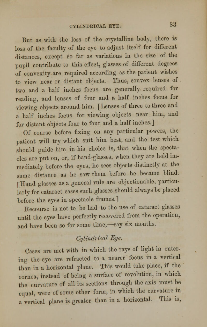 CYLINDRICAL EYE. But as with the loss of the crystalline body, there is loss of the faculty of the eye to adjust itself for different distances, except so far as variations in the size of the pupil contribute to this effect, glasses of different degrees of convexity are required according as the patient wishes to view near or distant objects. Thus, convex lenses of two and a half inches focus are generally required for reading, and lenses of four and a half inches focus for viewing objects around him. [Lenses of three to three and a half inches focus for viewing objects near him, and for distant objects four to four and a half inches.] Of course before fixing on any particular powers, the patient will try which suit him best, and the test which should guide him in his choice is, that when the specta- cles are put on, or, if hand-glasses, when they are held im- mediately before the eyes, he sees objects distinctly at the same distance as he saw them before he became blind. [Hand glasses as a general rule are objectionable, particu- larly for cataract cases such glasses should always be placed before the eyes in spectacle frames.] Kecourse is not to be had to the use of cataract glasses until the eyes have perfectly recovered from the operation, and have been so for some time,—say six months. Cylindrical Eye. Cases are met with in which the rays of light in enter- ing the eye are refracted to a nearer focus in a vertical than in a horizontal plane. This would take place, if the cornea, instead of being a surface of revolution, in which the curvature of all its sections through the axis must be equal, were of some other form, in which the curvature in a vertical plane is greater than in a horizontal. This is,