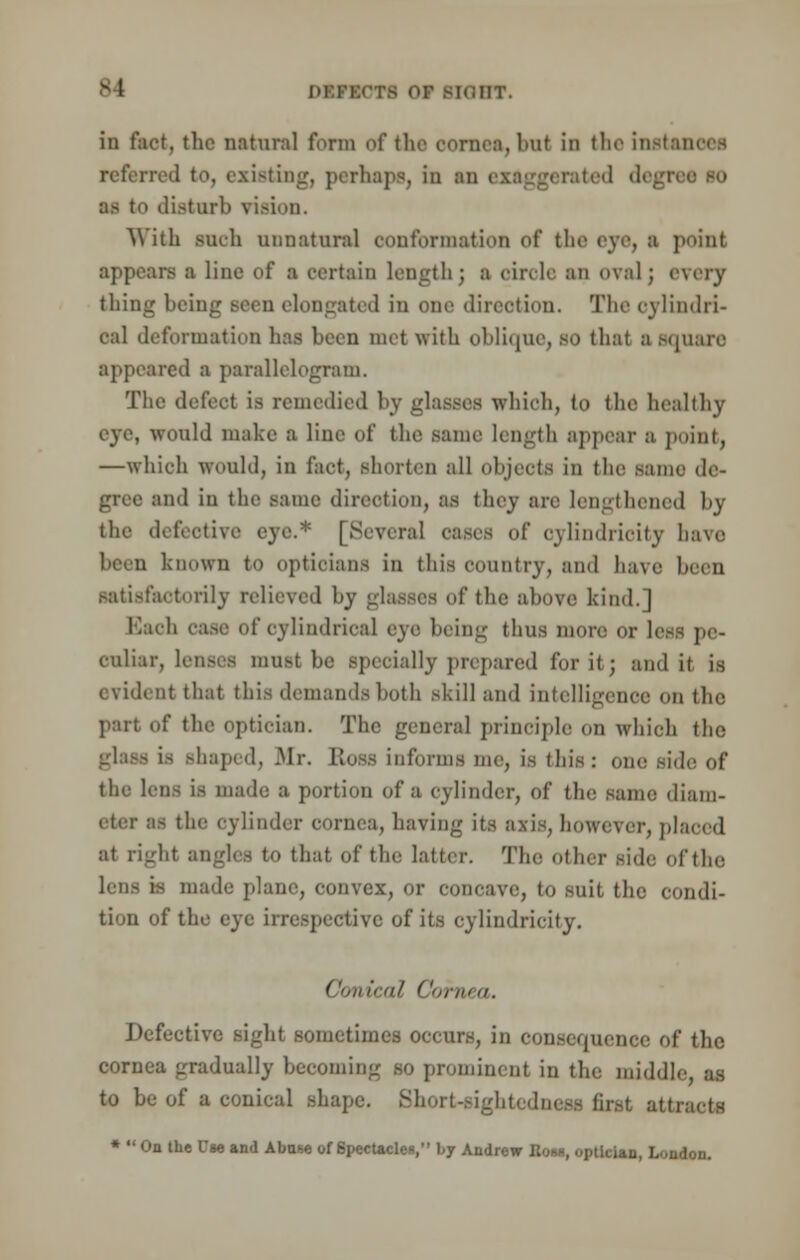 in fact, the natural form of the cornea, hut in the insl referred fco, existing, perhaps, in an exaggerated degi as to disturb vision. With such unnatural conformation of the eye, I point appears a line of ■ certain length) a eiivle an <>val; every thing being Been elongated in one direction. The cylindri- cal deformation has been met with oblique, so thai a square appeared a parallelogram. The defect is remedied by glasses which, to the healthy would make a line of the .same length appear a point, —which would, in fact, shorten all objects in the .same de- gree and in the same direction, as they are lengthened by the defective eye.* [Several oases of oylindrioity have known to opticians in this country, and have been satisfactorily relieved by glasses of the above kind.] cylindrical eye being thus more or less pe- culiar, Lenses must be specially prepared for it; and it is evident that this demands both skill and intelligence on the part of the optician. The general principle on whioh the is Bhaped, Mr. Ross informs me, is this: one side of the lens is made a portion of a cylinder, of the same diam- eter BS the cylinder cornea, having its axis, however, placed at right angles to that of the latter. The other side ofthe lens is made plane, convex, or concave, to suit the condi- tion of the eye irrespective of its cylindricity. Conical Cornea. Defective sight sometimes occurs, in consequence of the cornea gradually becoming so prominent in the middle, as to be of a conical shape. Short-sightedness first at; *  On the Use and Abase of Spectacles, by Andrew Rom, optician, London.