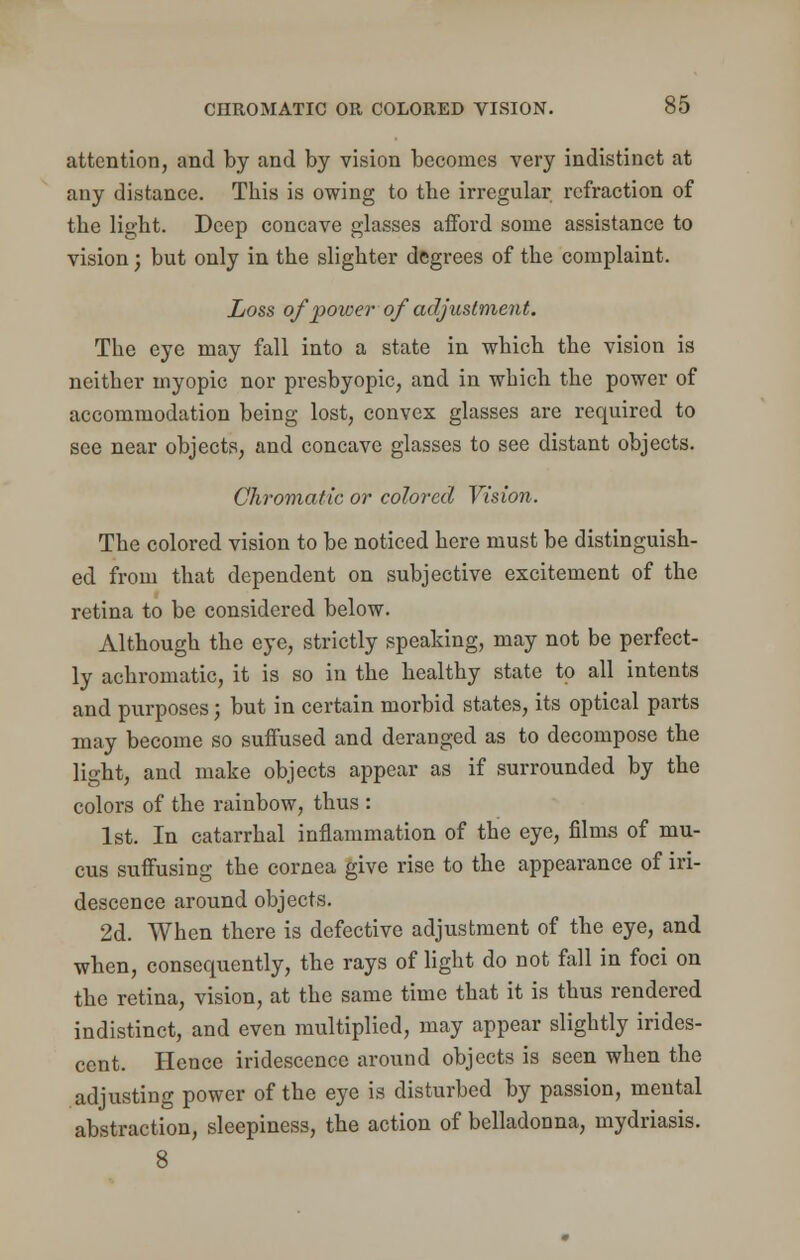 attention, and by and by vision becomes very indistinct at any distance. This is owing to the irregular refraction of the light. Deep concave glasses afford some assistance to vision; but only in the slighter degrees of the complaint. Loss of power of adjustment. The eye may fall into a state in which the vision is neither myopic nor presbyopic, and in which the power of accommodation being lost, convex glasses are required to see near objects, and concave glasses to see distant objects. Chromatic or colored Vision. The colored vision to be noticed here must be distinguish- ed from that dependent on subjective excitement of the retina to be considered below. Although the eye, strictly speaking, may not be perfect- ly achromatic, it is so in the healthy state to all intents and purposes; but in certain morbid states, its optical parts may become so suffused and deranged as to decompose the light, and make objects appear as if surrounded by the colors of the rainbow, thus : 1st. In catarrhal inflammation of the eye, films of mu- cus suffusing the cornea give rise to the appearance of iri- descence around objects. 2d. When there is defective adjustment of the eye, and when, consequently, the rays of light do not fall in foci on the retina, vision, at the same time that it is thus rendered indistinct, and even multiplied, may appear slightly irides- cent. Hence iridescence around objects is seen when the adjusting power of the eye is disturbed by passion, mental abstraction, sleepiness, the action of belladonna, mydriasis. 8