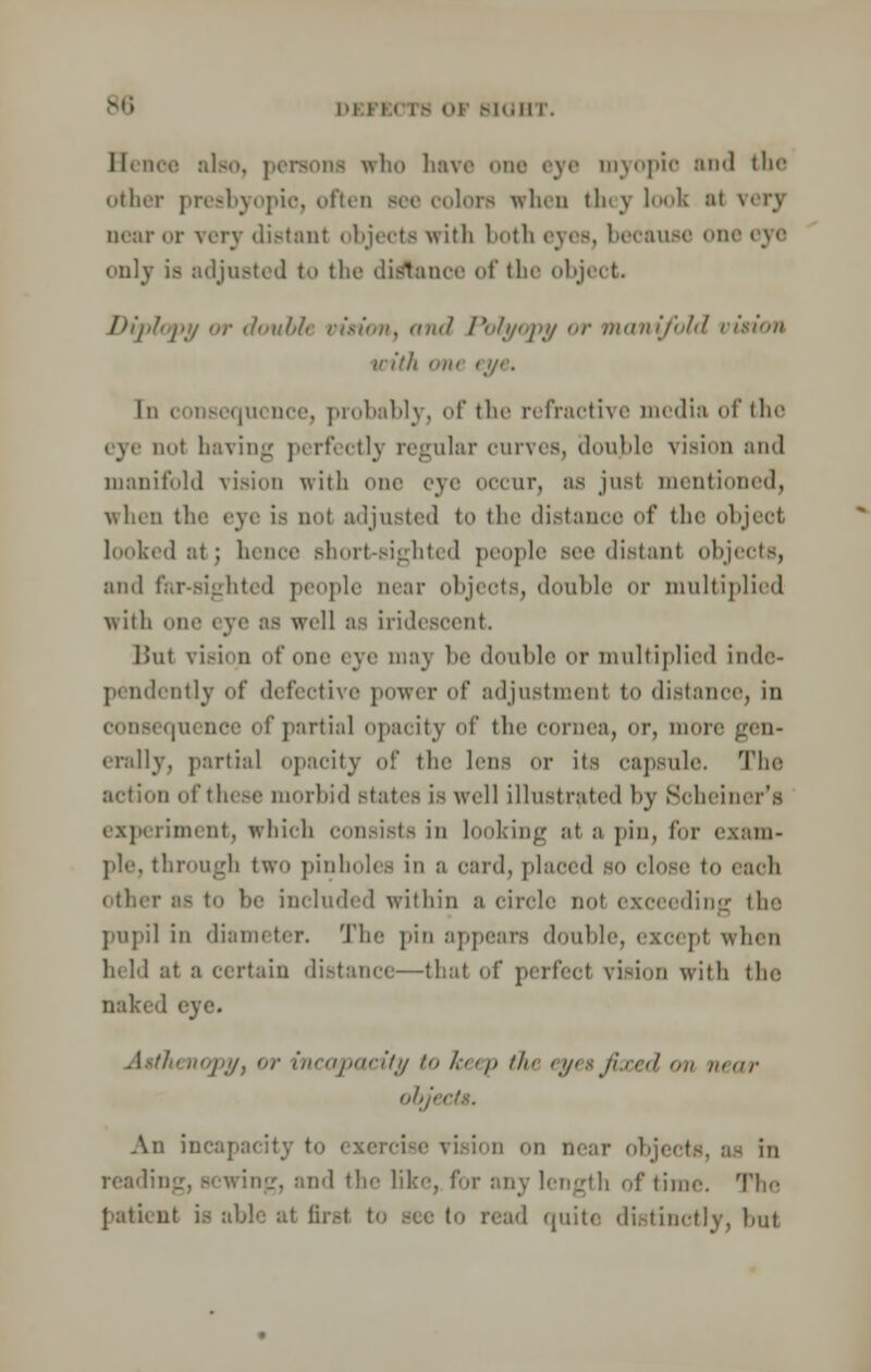 Hence also, persona who have one eye myopic and the other presbyopic, often see colors when they look ;ii very near or very distant objects with both eyes, because one eye only is adjusted to the distance of the object. Jr)i'jti'i<py or doubii virion, and Polyopy or manifold virion villi niir eye. In consequence, probably, of the refractive media of the eye Dot having perfectly regular curves, double vision and manifold vision with one eye occur, as just mentioned, when tlio eye is nol adjusted to the distance of the object looked ;it ; hence Bhort-sighted people see distant objects, :iik1 far-sighted people near objects, double or multiplied with one eye as well as iridescent. Bui vision of one eve 111:i% be double or multiplied inde- pendently of defective power of adjustment to distance, in quenee of partial opacity of the conic;!, or, more erally, partial opacity of the lens or its capsule. The action of these morbid Btates is well illustrated by Schemer's experiment, which consists in looking at a pin, for exam- ple, through two pinholes in a card, placed so close to each other as to be included within u circle not exceeding th pupil in diameter. The pin appears double, except when held ;it ;i certain distance—that of perfect vision with the naked eye. ''V'.'/j '' incapacity to /./> the eyes fixed on near obji ■ An incapacity to exercise vision on near objects, as in reading, Bcwing, and the like, for any length of time. The at first to see to read quite distinctly, but