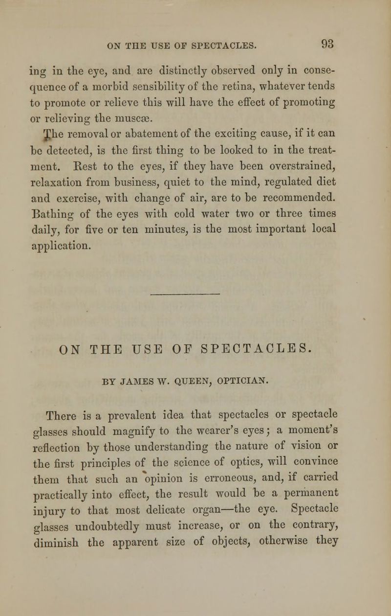ing in the eye, and are distinctly observed only in conse- quence of a morbid sensibility of the retina, whatever tends to promote or relieve this will have the effect of promoting or relieving the muscse. £he removal or abatement of the exciting cause, if it can be detected, is the first thing to be looked to in the treat- ment. Rest to the eyes, if they have been overstrained, relaxation from business, quiet to the mind, regulated diet and exercise, with change of air, are to be recommended. Bathing of the eyes with cold water two or three times daily, for five or ten minutes, is the most important local application. ON THE USE OF SPECTACLES. BY JAMES W. QUEEN, OPTICIAN. There is a prevalent idea that spectacles or spectacle glasses should magnify to the wearer's eyes; a moment's reflection by those understanding the nature of vision or the first principles of the science of optics, will convince them that such an opinion is erroneous, and, if carried practically into effect, the result would be a permanent injury to that most delicate organ—the eye. Spectacle glasses undoubtedly must increase, or on the contrary, diminish the apparent size of objects, otherwise they