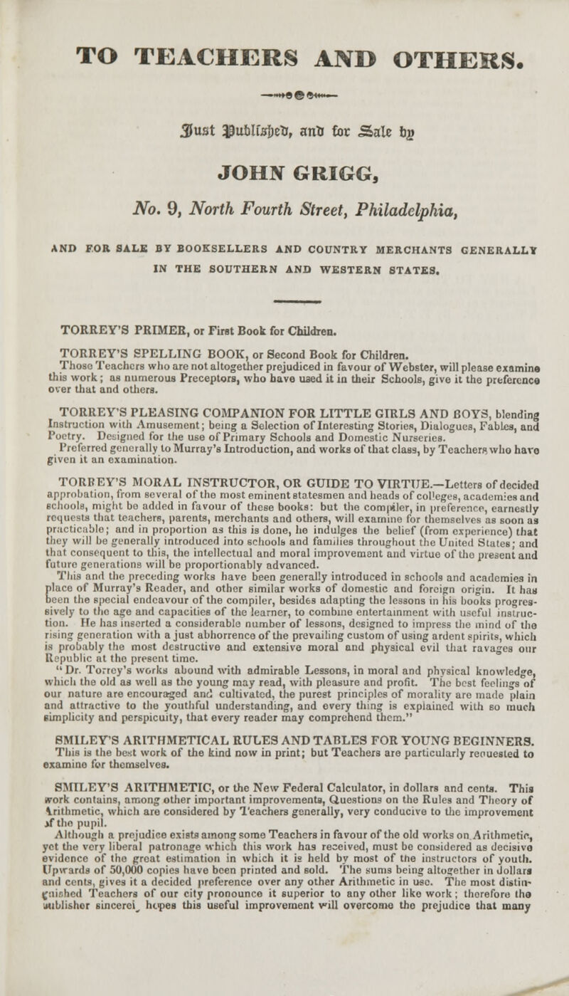 TO TEACHERS AND OTHERS. Just ^ublfsjetj, arrti foe Sale bg JOHN GRIGG, JVo. 9, North Fourth Street, Philadelphia, AND FOR SALE BY BOOKSELLERS AND COUNTRY MERCHANTS GENERALLY IN THE SOUTHERN AND WESTERN STATES. TORREY'S PRIMER, or First Book for Children. TORREY'S SPELLING BOOK, or Second Book for Children. Those Teachers who are not altogether prejudiced in favour of Webster, will please examine this work; as numerous Preceptors, who have used it in their Schools, give it the preference over that and others. TORREY'S PLEASING COMPANION FOR LITTLE GIRLS AND BOYS, blending Instruction with Amusement; being a Selection of Interesting Stories, Dialogues, Fables, and Poetry. Designed for the use of Primary Schools and Domestic Nurseries. Preferred generally to Murray's Introduction, and works of that class, by Teachers who have given it an examination. TORREY'S MORAL INSTRUCTOR, OR GUIDE TO VIRTUE.—Letters of decided approbation, from several of the most eminent statesmen and heads of col'eges, academies and schools, might bo added in favour of these books: but the compiler, in preference, earnestly requests that teachers, parents, merchants and others, will examine for themselves as soon as practicable; and in proportion as this is done, he indulges the belief (from experience) that they will be generally introduced into schools and families throughout the United States; and that consequent to this, the intellectual and moral improvement and virtue of tlio present and futuro generations will be proportionably advanced. This and the preceding works have been generally introduced in schools and academies in place of Murray's Reader, and other similar works of domestic and foreign origin. It has been the special endeavour of the compiler, besides adapting the lessons in his books progres- sively to tho age and capacities of the learner, to combine entertainment with useful instruc- tion. He has inserted a considerable number of lessons, designed to impress the mind of the rising generation with a just abhorrence of the prevailing custom of using ardent spirits, which is probably the most destructive and extensive moral and physical evil that ravages our Republic at tho present time.  Dr. Torrey's works abound with admirable Lessons, in moral and physical knowledge, which the old as well as the young may read, with pleasure and profit. The best feelings of our nature are encouraged and cultivated, the purest principles of morality are made plain and attractive to the youthful understanding, and every thing is explained with bo much simplicity and perspicuity, that every reader may comprehend them. SMILEY'S ARITHMETICAL RULES AND TABLES FOR YOUNG BEGINNERS. This is the best work of the kind now in print; but Teachers are particularly renuesled to examino for themselves. SMILEY'S ARITHMETIC, or the New Federal Calculator, in dollars and cents. This work contains, among other important improvements, Questions on the Rules and Theory of Arithmetic, which are considered by Teachers generally, very conducive to the improvement if the pupil. Although a prejudice exiBts among some Teachers in favour of the old works on Arithmetic, yet the very liberal patronage which this work has received, must bo considered as decisive evidence of tho great estimation in which it is held by most of tne instructors of youth. Upwards of 50,000 copies have been printed and sold. The sums being altogether in dollars and cents, gives it a decided preference over any other Arithmetic in use. The most disliu~ (jiiiohed Teachers of our city pronounce it superior to any other like work; thorefore the publisher sincere^ hopes this useful improvement will overcome tho prejudice that many