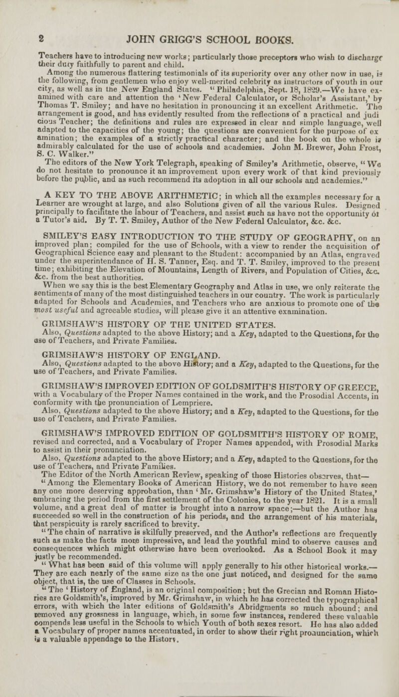 2 JOHN GRIGG'S SCHOOL BOOKS. Teachers have to introducing new works; particularly those preceptors who wish to dischargr their dury faithfully to parent and child. Among the numerous flattering testimonials of its superiority over any other now in use, i* the following, from gentlemen who enjoy well-merited celebrity as instructors of youth in our city, as well as in the New England States.  Philadelphia, Sept. 18, 1829.—Wo have ex- amined with care and attention the ' New Federal Calculator, or Scholar's Assistant,' by Thomas T. Smiley; and have no hesitation in pronouncing it an excellent Arithmetic. Tho arrangement is good, and has evidently resulted from the reflections of a practical and jndi cious Teacher; the definitions and rules are expressed in clear and eimplo language, well adapted to the capacities of the young; the questions are convenient for tho purpose of ox amination; the examples of a strictly practical character; and the book on the whole u admirably calculated for tho use of schools and academies. John M. Brewer, John Frost. S. C. Walker. ' The editors of the New York Telegraph, speaking of Smiley's Arithmetic, observe,  Wo do not hesitate to pronounce it an improvement upon every work of that kind previously before the public, and as such recommend its adoption in all our schools and academies. A KEY TO THE ABOVE ARITHMETIC; in which all the examples necessary for a Learner are wrought at large, and also Solutions given of all the various Rules. Designed principally to facilitate the labour of Teachers, and assist such as have not the opportunity 6t a Tutor's aid. By T. T. Smiley, Author of the New Federal Calculator, &c. &c. SMILEY'S EASY INTRODUCTION TO THE STUDY OF GEOGRAPHY, on an improved plan; compiled for the uso of Schools, with a view to render the acquisition of Geographical Science easy and pleasant to the Student: accompanied by an Atlas, engraved under the superintendance of H. S. Tanner, Esq. and T. T. Smiley, improved to the present time; exhibiting the Elevation of Mountains, Length of Rivers, and Population of Cities, &c &c. from the best authorities. When we say this is the best Elementary Geography and Atlas in use, we only reiterate the sentiments of many of the most distinguished teachers in our country. The work is particularly adapted for Schools and Academics, and Teachers who are anxious to promote one of the most useful and agreeable studies, will please give it an attentive examination. GRIMSHAW'S HISTORY OF THE UNITED STATES. Also, Questions adapted to the above History; and a Key, adapted to the Questions, for the ase of Teachers, and Private Families. GRIMSHAW'S HISTORY OF ENGLAND. Also, Questions adapted to the above History; and a Key, adapted to the Questions, for tho use of Teachers, and Private Families. GRIMSHAW'S IMPROVED EDITION OF GOLDSMITH'S HISTORY OF GREECE, with a Vocabulary of the Proper Names contained in the work, and the Prosodial Accents, in conformity with the pronunciation of Lempriere. Also, Questions adapted to the above History; and a Key, adapted to the Questions, for the use of Teachers, and Private Families. GRIMSHAW'S IMPROVED EDITION OF GOLDSMITH'S HISTORY OF ROME, revised and corrected, and a Vocabulary of Proper Names appended, with Prosodial Marks to assist in their pronunciation. Also, Questions adapted to the above History; and a Key, adapted to the Questions, for the use of Teachers, and Private Families. The Editor of the North American Review, speaking of those Histories observes, that Among the Elementary Books of American History, we do not remember to have seen any one more deserving approbation, than ' Mr. Grimshaw's History of the United States ' embracing the period from the first settlement of the Colonies, to the year 1821. It is a small volume, and a great deal of matter is brought into a narrow space;—but the Author has succeeded so well in the construction of his periods, and the arrangement of his materials, that perspicuity is rarely sacrificed to brevity.  The chain of narrative is skilfully preserved, and the Author's reflections are frequently such as make the facts more impressive, and lead the youthful mind to observe causes and consequences which might otherwise have been overlooked. As a School Book it may justly be recommended.  What has been said of this volume will apply generally to his other historical works. They are each nearly of the same size as the one just noticed, and designed for the same object, that is, the use of Classes in Schools.  The ' History of England, is an original composition; but the Grecian and Roman Histo- ries are Goldsmith's, improved by Mr. Grimshaw, in which he has corrected the typographical errors, with which the later editions of Goldsmith's Abridgments so much abound; and removed any grossness in language, which, in some few instances, rendered these valuable oompends less useful in the Schools to which Youth of both sexes resort. He has also added a Vocabulary of proper names accentuated, in order to show their right proaunciation. which 'i a valuable appendage to the History.