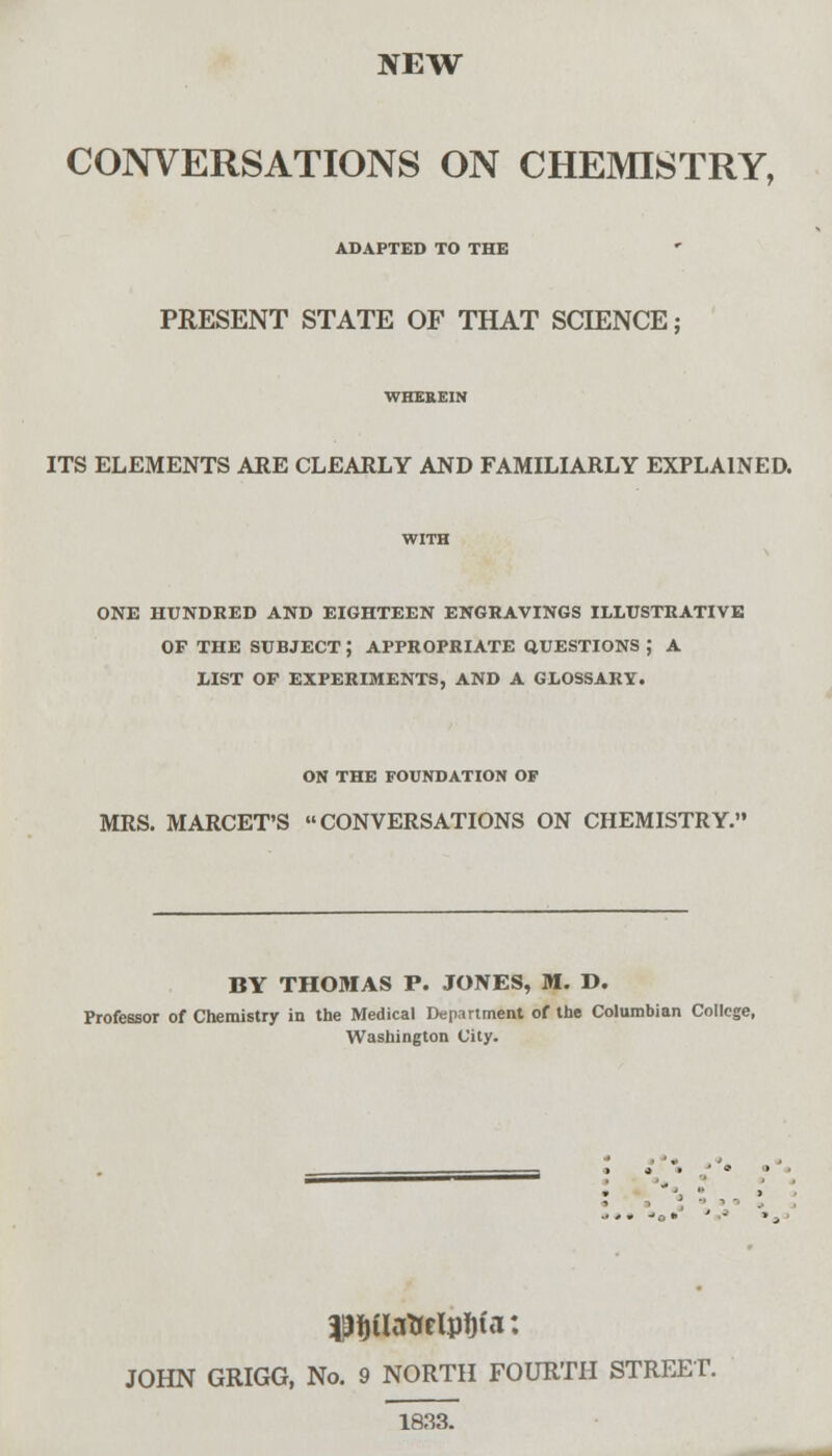 NEW CONVERSATIONS ON CHEMISTRY, ADAPTED TO THE PRESENT STATE OF THAT SCIENCE; ITS ELEMENTS ARE CLEARLY AND FAMILIARLY EXPLAINED. ONE HUNDRED AND EIGHTEEN ENGRAVINGS ILLUSTRATIVE OF THE SUBJECT J APPROPRIATE QUESTIONS ; A LIST OF EXPERIMENTS, AND A GLOSSARY. ON THE FOUNDATION OF MRS. MARCET'S CONVERSATIONS ON CHEMISTRY. BY THOMAS P. JONES, M. D. Professor of Chemistry in the Medical Department of the Columbian College, Washington City. pjjUattrWa: JOHN GRIGG, No. 9 NORTH FOURTH STREET. 1833.