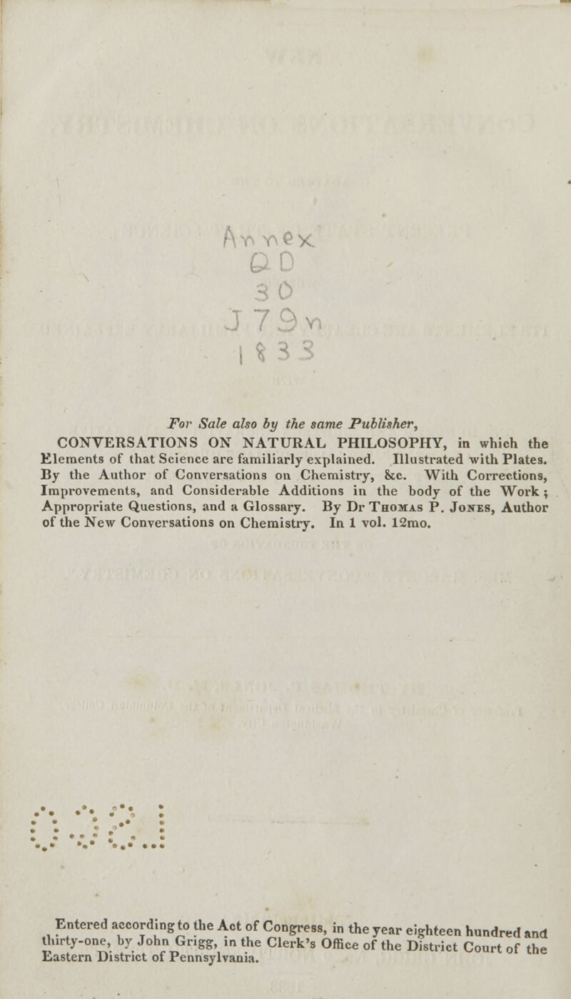 Ay y£x 30 J79vn For Sale also by the same Publisher, CONVERSATIONS ON NATURAL PHILOSOPHY, in which the Elements of that Science are familiarly explained. Illustrated with Plates. By the Author of Conversations on Chemistry, &c. With Corrections, Improvements, and Considerable Additions in the body of the Work; Appropriate Questions, and a Glossary. By Dr Thomas P. Jones, Author of the New Conversations on Chemistry. In 1 vol. 12mo. Entered according to the Act of Congress, in the year eighteen hundred and thirty-one, byJohn Grigg, in the Clerk's Office of the District Court of the Eastern District of Pennsylvania.