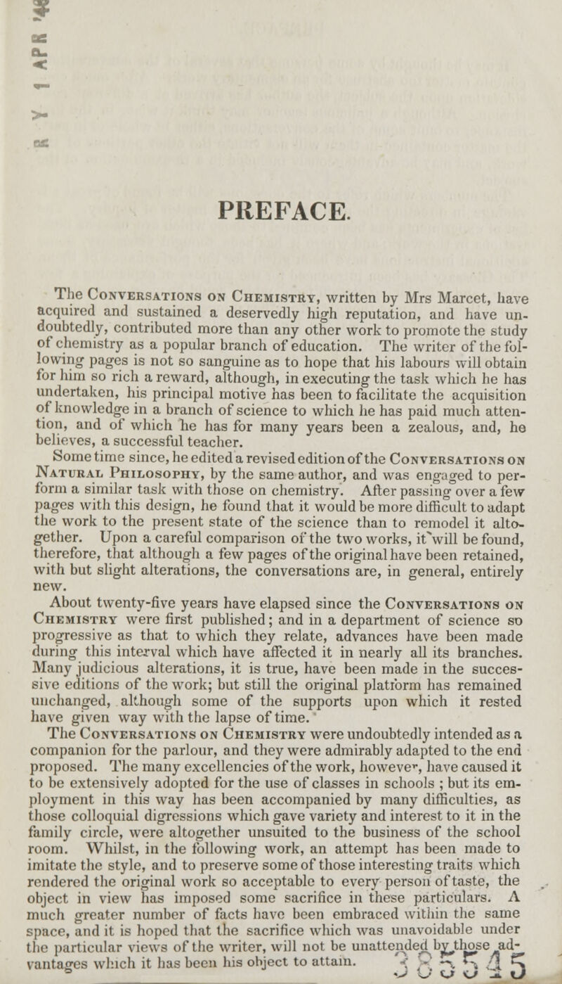 ? a. < >- PREFACE. The Conversations on Chemistry, written by Mrs Marcet, have acquired and sustained a deservedly high reputation, and have un- doubtedly, contributed more than any other work to promote the study of chemistry as a popular branch of education. The writer of the fol- lowing pages is not so sanguine as to hope that his labours will obtain for him so rich a reward, although, in executing the task which he has undertaken, his principal motive has been to facilitate the acquisition of knowledge in a branch of science to which he has paid much atten- tion, and of which he has for many years been a zealous, and, he believes, a successful teacher. Some time since, he edited a revised edition of the Conversations on Natural Philosophy, by the same author, and was engaged to per- form a similar task with those on chemistry. After passing over a few pages with this design, he found that it would be more difficult to adapt the work to the present state of the science than to remodel it alto- gether. Upon a careful comparison of the two works, it'will be found, therefore, that although a few pages of the original have been retained, with but slight alterations, the conversations are, in general, entirely new. About twenty-five years have elapsed since the Conversations on Chemistry were first published; and in a department of science so progressive as that to which they relate, advances have been made during this interval which have affected it in nearly all its branches. Many judicious alterations, it is true, have been made in the succes- sive editions of the work; but still the original platform has remained unchanged, although some of the supports upon which it rested have given way with the lapse of time.  The Conversations on Chemistry were undoubtedly intended as a companion for the parlour, and they were admirably adapted to the end proposed. The many excellencies of the work, however have caused it to be extensively adopted for the use of cla,sses in schools ; but its em- ployment in this way has been accompanied by many difficulties, as those colloquial digressions which gave variety and interest to it in the family circle, were altogether unsuited to the business of the school room. Whilst, in the following work, an attempt has been made to imitate the style, and to preserve some of those interesting traits which rendered the original work so acceptable to every person of taste, the object in view has imposed some sacrifice in these particulars. A much greater number of facts have been embraced within the same space, and it is hoped that the sacrifice which was unavoidable under the particular views of the writer, will not be unattended^bv^those ad- vantages which it has been his object to attain. V - -^ f^ /| C