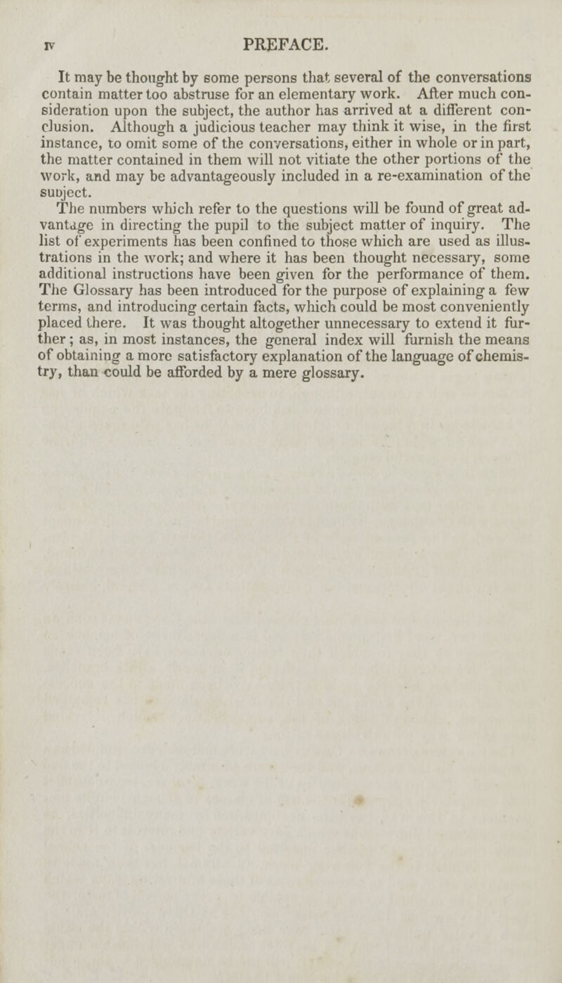 It may be thought by some persons that several of the conversations contain matter too abstruse for an elementary work. After much con- sideration upon the subject, the author has arrived at a different con- clusion. Although a judicious teacher may think it wise, in the first instance, to omit some of the conversations, either in whole or in part, the matter contained in them will not vitiate the other portions of the work, and may be advantageously included in a re-examination of the suuject. The numbers which refer to the questions will be found of great ad- vantage in directing the pupil to the subject matter of inquiry. The list of experiments has been confined to those which are used as illus- trations in the work; and where it has been thought necessary, some additional instructions have been given for the performance of them. The Glossary has been introduced for the purpose of explaining a few terms, and introducing certain facts, which could be most conveniently placed there. It was thought altogether unnecessary to extend it fur- ther ; as, in most instances, the general index will furnish the means of obtaining a more satisfactory explanation of the language of chemis- try, than could be afforded by a mere glossary.