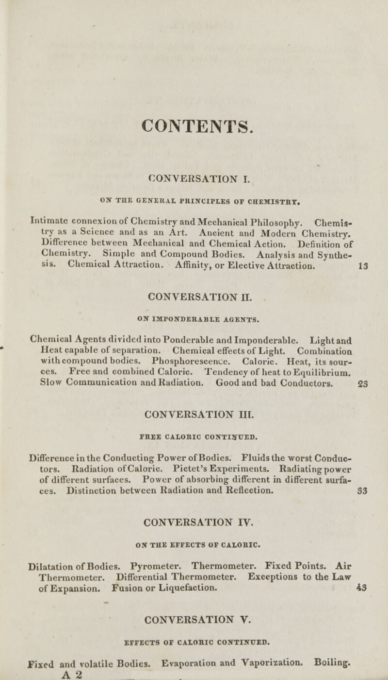 CONTENTS. CONVERSATION I. ON THE GENERAL PRINCIPLES OF CHEMISTRY. Intimate connexion of Chemistry and Mechanical Philosophy. Chemis- try as a Science and as an Art. Ancient and Modern Chemistry. Difference between Mechanical and Chemical Action. Definition of Chemistry. Simple and Compound Bodies. Analysis and Synthe- sis. Chemical Attraction. Affinity, or Elective Attraction. 13 CONVERSATION II. ON IMPONDERABLE AGENTS. Chemical Agents divided into Ponderable and Imponderable. Light and Heat capable of separation. Chemical effects of Light. Combination with compound bodies. Phosphorescence. Caloric. Heat, its sour- ces. Free and combined Caloric. Tendency of heat to Equilibrium. Slow Communication and Radiation. Good and bad Conductors. 23 CONVERSATION III. FREE CALORIC CONTINUED. Difference in the Conducting Power of Bodies. Fluids the worst Conduc- tors. Radiation of Caloric. Pictet's Experiments. Radiating power of different surfaces. Power of absorbing different in different surfa- ces. Distinction between Radiation and Reflection. S3 CONVERSATION IV. ON THE EFFECTS OF CALORIC. Dilatation of Bodies. Pyrometer. Thermometer. Fixed Points. Air Thermometer. Differential Thermometer. Exceptions to the Law of Expansion. Fusion or Liquefaction. 43 CONVERSATION V. EFFECTS OF CALORIC CONTINUED. Fixed and volatile Bodies. Evaporation and Vaporization. Boiling. A 2