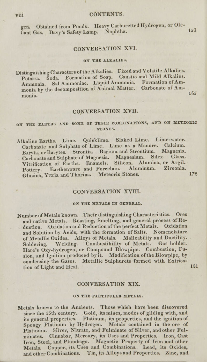 165 gen. Obtained from Ponds. Heavy Carburetted Hydrogen, or Ole- fiant Gas. Davy's Safety Lamp. Naphtha. 150 CONVERSATION XVI. ON THE ALKALIES. Distinguishing Characters of the Alkalies. Fixed and Volatile Alkalies. Potassa. Soda. Formation of Soap. Caustic and Mild Alkalies. Ammonia. Sal Ammoniac. Liquid Ammonia. Formation of Am- monia by the decomposition of Animal Matter. Carbonate of Am- monia. CONVERSATION XVII. ON THE EARTHS AND SOME OF THEIR COMBINATIONS, AND ON METEORIC STONES. Alkaline Earths. Lime. Quicklime. Slaked Lime. Lime-water. Carbonate and Sulphate of Lime. Lime as a Manure. Calcium. Baryta, or Barytes. Strontia. Barium and Strontium. Magnesia. Carbonate and Sulphate of Magnesia. Magnesium. Silex. Glass. Vitrification of Earths. Enamels. Silicon. Alumina, or Argil. Pottery. Earthenware and Porcelain. Aluminum. Zirconia. Glucina, Yttria and Thorina. Meteoric Stones. 172 CONVERSATION XVHI. ON THE METALS IN GENERAL. Number of Metals known. Their distinguishing Characteristics. Ores and native Metals. Roasting, Smelting, and general process of Re- duction. Oxidation and Reduction of the perfect Metals. Oxidation and Solution by Acids, with the formation of Salts. Nomenclature of Metallic Oxides. Alloys of Metals. Malleability and Ductility. Soldering. Welding. Combustibility of Metals. Gas holder. Hare's Oxy-hydrogen, or Compound Blowpipe. Combustion, Fu- sion, and Ignition produced by it. Modification of the Blowpipe, by condensing the Gases. Metallic Sulphurets formed with Extrica- tion of Light and Heat. 181 CONVERSATION XIX. ON THE PARTICULAR METALS. Metals known to the Ancients. Those which have been discovered since the 15th century. Gold, its mines, modes of gilding with, and its general properties. Platinum, its properties, and the ignition of Spongy Platinum by Hydrogen. Metals contained in the ore of Platinum. Silver, Nitrate, and Fulminate of Silver, and other Ful- minates. Cinnabar, Mercury, its Uses and Properties. Iron, Cast Iron, Steel, and Plumbago. Magnetic Property of Iron and other Metals. Copper, its Uses and Combinations. Lead, its Oxides, and other Combinations. Tin, its Alloys and Properties. Zinc, and