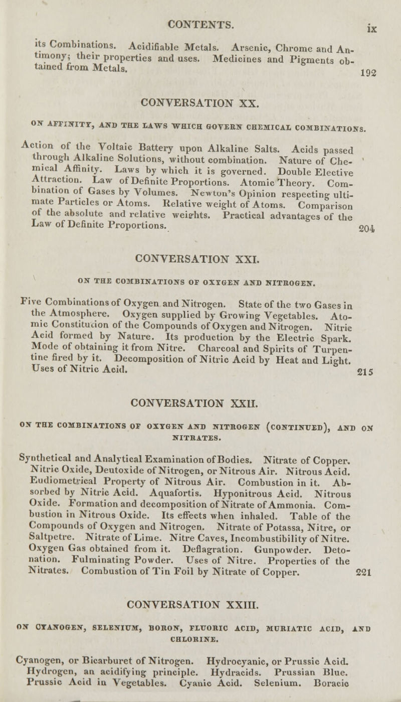 its Combinations. Acidifiable Metals. Arsenic, Chrome and An- timony; their properties and uses. Medicines and Pigments ob- tained from Metals. 192 CONVERSATION XX. ON AFFINITY, AND THE LAWS WHICH GOVERN CHEMICAL COMBINATIONS. Action of the Voltaic Battery upon Alkaline Salts. Acids passed through Alkaline Solutions, without combination. Nature of Che- ' mical Affinity. Laws by which it is governed. Double Elective Attraction. Law of Definite Proportions. Atomic Theory. Com- bination of Gases by Volumes. Newton's Opinion respecting ulti- mate Particles or Atoms. Relative weight of Atoms. Comparison of the absolute and relative weights. Practical advantages of the Law of Definite Proportions. 204 CONVERSATION XXI. ON THE COMBINATIONS OF OXYGEN AND NITROGEN. Five Combinations of Oxygen and Nitrogen. State of the two Gases in the Atmosphere. Oxygen supplied by Growing Vegetables. Ato- mic Constitution of the Compounds of Oxygen and Nitrogen. Nitric Acid formed by Nature. Its production by the Electric Spark. Mode of obtaining it from Nitre. Charcoal and Spirits of Turpen- tine fired by it. Decomposition of Nitric Acid by Heat and Light. Uses of Nitric Acid. 215 CONVERSATION XXII. ON THE COMBINATIONS OF OXYGEN AND NITROGEN (CONTINUED), AND ON NITBATES. Synthetical and Analytical Examination of Bodies. Nitrate of Copper. Nitric Oxide, Deutoxide of Nitrogen, or Nitrous Air. Nitrous Acid. Eudiometrical Property of Nitrous Air. Combustion in it. Ab- sorbed by Nitric Acid. Aquafortis. Hyponitrous Acid. Nitrous Oxide. Formation and decomposition of Nitrate of Ammonia. Com- bustion in Nitrous Oxide. Its effects when inhaled. Table of the Compounds of Oxygen and Nitrogen. Nitrate of Potassa, Nitre, or Saltpetre. Nitrate of Lime. Nitre Caves, Incombustibility of Nitre. Oxygen Gas obtained from it. Deflagration. Gunpowder. Deto- nation. Fulminating Powder. Uses of Nitre. Properties of the Nitrates. Combustion of Tin Foil by Nitrate of Copper. 221 CONVERSATION XXIII. ON CYANOGEN, SELENIUM, BORON, FLUORIC ACID, MURIATIC ACID, AND CHLORINE. Cyanogen, or Bicarburet of Nitrogen. Hydrocyanic, or Prussic Acid. Hydrogen, an acidifying principle. Hydracids. Prussian Blue. Prussic Acid in Vegetables. Cyanic Acid. Selenium. Boracio