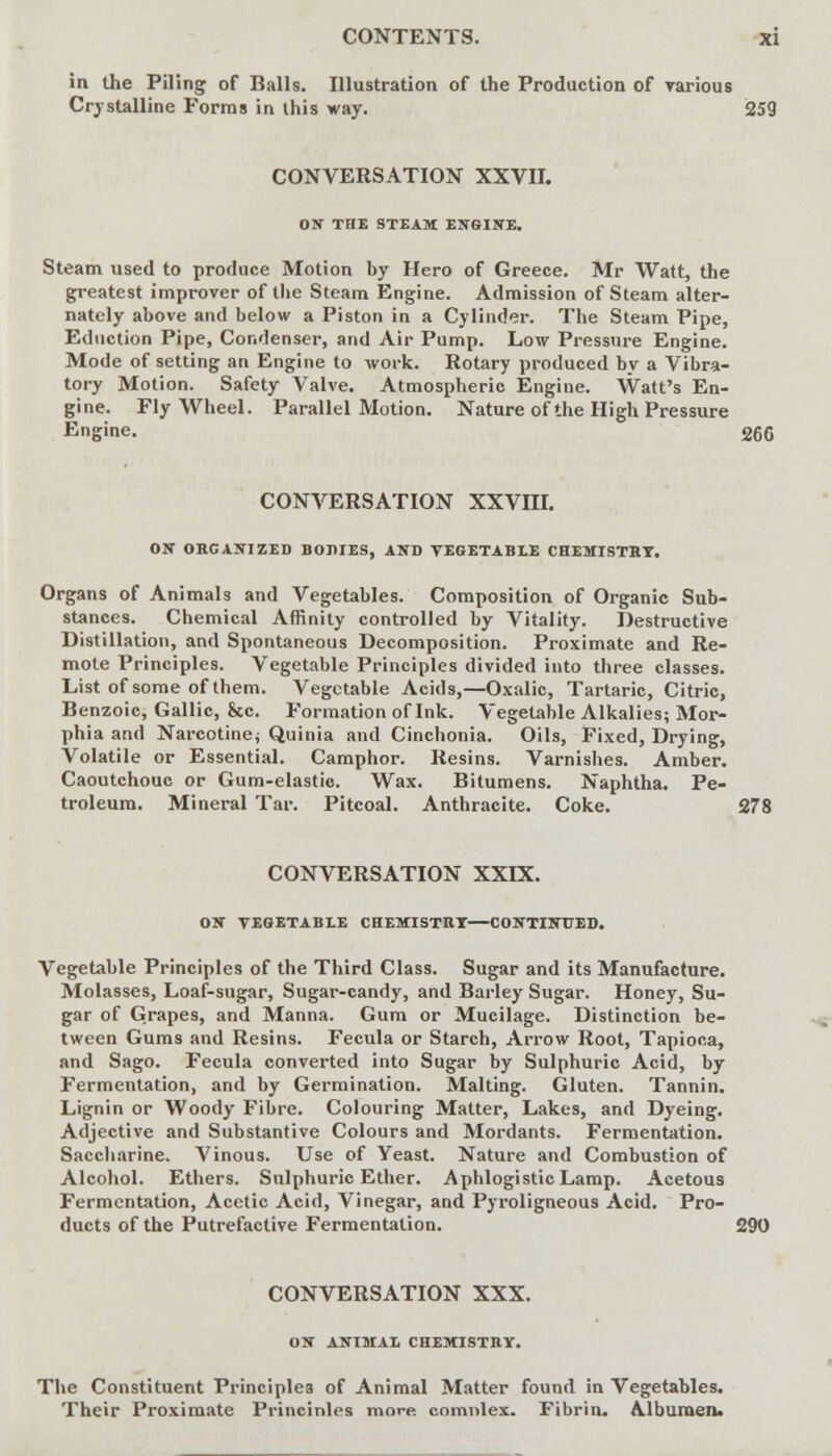 in the Piling of Balls. Illustration of the Production of various Crystalline Forms in this way. 259 CONVERSATION XXVII. ON THE STEAM ENGINE. Steam used to produce Motion by Hero of Greece. Mr Watt, the greatest improver of the Steam Engine. Admission of Steam alter- nately above and below a Piston in a Cylinder. The Steam Pipe, Eduction Pipe, Condenser, and Air Pump. Low Pressure Engine. Mode of setting an Engine to work. Rotary produced by a Vibra- tory Motion. Safety Valve. Atmospheric Engine. Watt's En- gine. Fly Wheel. Parallel Motion. Nature of the High Pressure Engine. 266 CONVERSATION XXVIII. ON ORGANIZED BODIES, AND VEGETABLE CHEMISTRY. Organs of Animals and Vegetables. Composition of Organic Sub- stances. Chemical Affinity controlled by Vitality. Destructive Distillation, and Spontaneous Decomposition. Proximate and Re- mote Principles. Vegetable Principles divided into three classes. List of some of them. Vegetable Acids,—Oxalic, Tartaric, Citric, Benzoic, Gallic, &c. Formation of Ink. Vegetable Alkalies; Mor- phia and Narcotine; Quinia and Cinchonia. Oils, Fixed, Drying, Volatile or Essential. Camphor. Resins. Varnishes. Amber. Caoutchouc or Gum-elastic. Wax. Bitumens. Naphtha. Pe- troleum. Mineral Tar. Pitcoal. Anthracite. Coke. 278 CONVERSATION XXIX. ON VEGETABLE CHEMISTRY—CONTINUED. Vegetable Principles of the Third Class. Sugar and its Manufacture. Molasses, Loaf-sugar, Sugar-candy, and Barley Sugar. Honey, Su- gar of Grapes, and Manna. Gum or Mucilage. Distinction be- tween Gums and Resins. Fecula or Starch, Arrow Root, Tapioca, and Sago. Fecula converted into Sugar by Sulphuric Acid, by Fermentation, and by Germination. Malting. Gluten. Tannin. Lignin or Woody Fibre. Colouring Matter, Lakes, and Dyeing. Adjective and Substantive Colours and Mordants. Fermentation. Saccharine. Vinous. Use of Yeast. Nature and Combustion of Alcohol. Ethers. Sulphuric Ether. A phlogistic Lamp. Acetous Fermentation, Acetic Acid, Vinegar, and Pyroligneous Acid. Pro- ducts of the Putrefactive Fermentation. 290 CONVERSATION XXX. ON ANIMAL CHEMISTRY. The Constituent Principles of Animal Matter found in Vegetables. Their Proximate Princinles more, comnlex. Fibrin. Albumen.