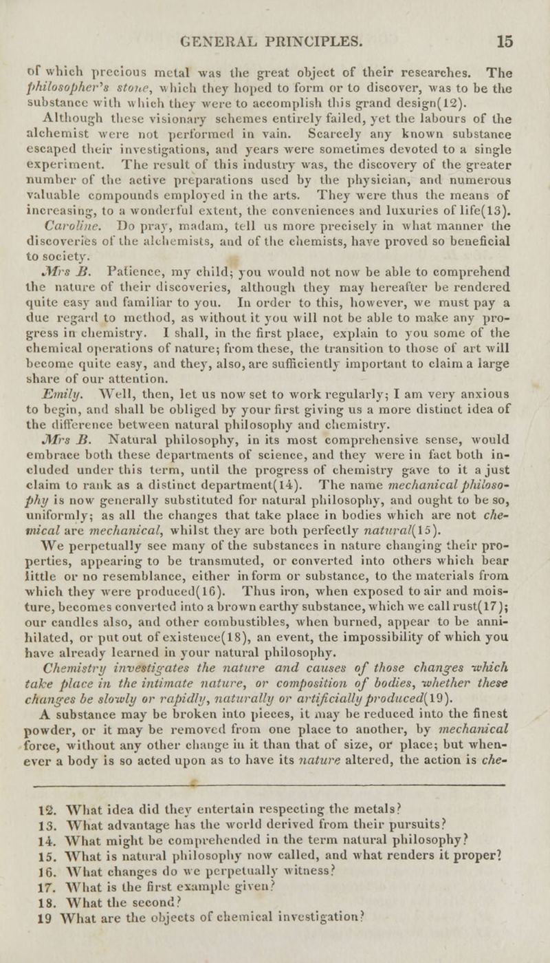 of which precious metal was the great ohject of their researches. The philosopher'''s stone, which they hoped to form or to discover, was to be the substance with which they were to accomplish this grand design(12). Although these visionary schemes entirely failed, yet the labours of the alchemist wire not performed in vain. Scarcely any known substance escaped their investigations, and years were sometimes devoted to a single experiment. The result of this industry was, the discovery of the greater number of the active preparations used by the physician, and numerous valuable compounds employed in the arts. They were thus the means of increasing, to a wonderful extent, the conveniences and luxuries of life(13). Caroline. Do pray, madam, tell us more precisely in what manner the discoveries of the alchemists, and of the chemists, have proved so beneficial to society. Jtfrs B. Patience, my child; you would not now be able to comprehend the nature of their discoveries, although they may hereafter be rendered quite easy and familiar to you. In order to this, however, we must pay a due regard to method, as without it you will not be able to make any pro- gress in chemistry. I shall, in the first place, explain to you some of the chemical operations of nature; from these, the transition to those of art will become quite easy, and they, also, are sufficiently important to claim a large share of our attention. Emily. Well, then, let us now set to work regularly; I am very anxious to begin, and shall be obliged by your first giving us a more distinct idea of the difference between natural philosophy and chemistry. JMrs B. Natural philosophy, in its most comprehensive sense, would embrace both these departments of science, and they were in fact both in- cluded under this term, until the progress of chemistry gave to it a just claim to rank as a distinct department(l4). The name mechanical philoso- phy is now generally substituted for natural philosophy, and ought to be so, uniformly; as all the changes that take place in bodies which are not che- mical are mechanical, whilst they are both perfectly nalural(15). We perpetually see many of the substances in nature changing their pro- perties, appearing to be transmuted, or converted into others which bear little or no resemblance, either inform or substance, to the materials from which they were produced(16). Thus iron, when exposed to air and mois- ture, becomes converted into a brown earthy substance, which we call rust(17); our candles also, and other combustibles, when burned, appear to be anni- hilated, or put out of existence(18), an event, the impossibility of which you have already learned in your natural philosophy. Chemistry investigates the nature and causes of those changes -which take place in the intimate nature, or composition of bodies, -whether these changes be slowly or rapidly, naturally or artificially produced[l9). A substance may be broken into pieces, it may be reduced into the finest powder, or it may be removed from one place to another, by mechanical force, without any other change in it than that of size, or place; but when- ever a body is so acted upon as to have its nature altered, the action is che- 12. What idea did they entertain respecting the metals? 13. What advantage has the world derived from their pursuits? 14. What might be comprehended in the term natural philosophy? 15. What is natural philosophy now called, and what renders it proper? 16. What changes do we perpetually witness? 17. What is the first example given? 18. What the second? 19 What are the objects of chemical investigation?