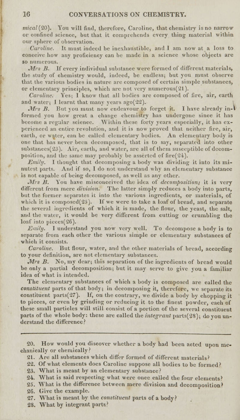 mical(20). You will find, therefore, Caroline, that chemistry is no narrow or confined science, but that it comprehends every thing material within our sphere of observation. Caroline. It must indeed be inexhaustible, and I am now at a loss to conceive how any proficiency can be made in a science whose objects are so numerous. •Mrs B. If every individual substance were formed of different materials, the study of chemistry would, indeed, be endless; but you must observe that the various bodies in nature are composed of certain simple substances, or elementary principles, which are not very numerous(21). Caroline. Yes; I know that all bodies are composed of fire, air, earth and water; I learnt that many years ago(22). Mrs B. But you must now endeavour to forget it. I have already in-» formed you how great a change chemistry has undergone since it has become a regular science. Within these forty years especially, it has ex- perienced an entire revolution, and it is now proved that neither fire, air, earth, or waiter, can be called elementary bodies. An elementary body is one that has never been decomposed, that is to say, separated into other substanccs(23). Air, earth, and water, are all of them susceptible of decom- position, and the same may probably be asserted of fire(2i). Emily. I thought that decomposing a body was dividing it into its mi- nutest parts. And if so, I do not understand why an elementary substance is not capable of being decomposed, as well as any other. J\Trs B. You have misconceived the idea of decomposition; it is very different from mere division. The latter simply reduces a body into parts, but the former separates it into the various ingredients, or materials, of which it is composed(25). If we were to take a loaf of bread, and separate the several ingredients of which it is made, the flour, the yeast, the salt, and the water, it would be very different from cutting or crumbling the loaf into pieces(26). Emily. I understand you now very well. To decompose a body is to separate from each other the various simple or elementary substances of which it consists. Caroline. But flour, water, and the other materials of bread, according to your definition, are not elementary substances. Mrs B. No, my dear; this separation of the ingredients of bread would be only a partial decomposition; but it may serve to give you a familiar idea of what is intended. The elementary substances of which a body is composed are called the constituent parts of that body; in decomposing it, therefore, we separate its constituent parls(27). If, on the contrary, we divide a body by chopping it to pieces, or even by grinding or reducing it to the finest powder, each of these small particles will still consist of a portion of the several constituent parts of the whole body: these are called the integrant parts(28); do you un- derstand the difference? 20. How would you discover whether a body had been acted upon me- chanically or chemically? 21. Are all substances which differ formed of different materials* 22. Of what elements does Caroline suppose all bodies to be formed? 23. What is meant by an elementary substance? 24. What is said respecting what were once called the four elements? 25. What is the difference between mere division and decomposition!1 26. Give the example. 27. What is meant by the constituent parts of a body? 28. What by integrant parts}