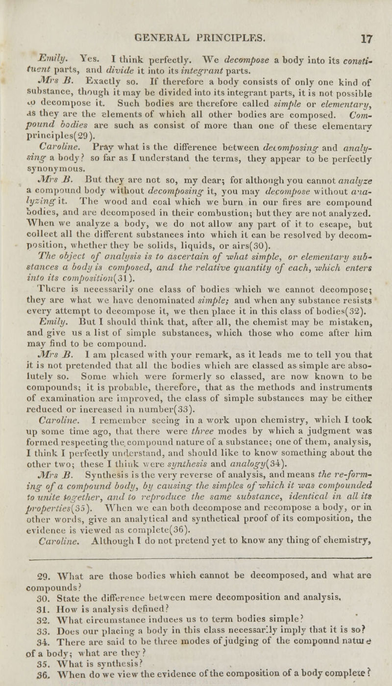 Emily. Yes. I think perfectly. We decompose a body into its consti- tuent parts, and divide it into its integrant parts. JWrs B. Exactly so. If therefore a body consists of only one kind of substance, though it may be divided into its integrant parts, it is not possible to decompose it. Such bodies are therefore called simple or elementary, as they are the elements of which all other bodies are composed. Com- pound bodies are such as consist of more than one of these elementarv principles(29). Caroline. Pray what is the difference between deiomposing and analy- sing a body ? so far as I understand the terms, they appear to be perfectly synonymous. JWrs B. But they are not so, my dear; for although you cannot analyze a compound body without decomposing it, you may decompose without av.a- lyzingit. The wood and coal which we burn in our fares are compound bodies, and are decomposed in their combustion; but they are not analyzed. When we analyze a body, we do not allow any part of it to escape, but collect all the different substances into which it can be resolved by decom- position, whether they be solids, liquids, or airs(30). The object of analysis is to ascertain of -what simple, or elementary sub- stances a body is composed, and the relative quantity of each, -which enters into its compositional). There is necessarily one class of bodies which we cannot decompose; they are what we have denominated simple; and when any substance resists every attempt to decompose it, we then place it in this class of bodies(32). Emily. But I should think that, after all, the chemist may be mistaken, and give us a list of simple substances, which those who come after him may find to be compound. Mrs B. I am pleased with your remark, as it leads me to tell you that it is not pretended that all the bodies which are classed as simple are abso- lutely so. Some which were formerly so classed, are now known to be compounds; it is probable, therefore, that as the methods and instruments of examination are improved, the class of simple substances may be either reduced or increased in number(33). Caroline. I remember seeing in a work upon chemistry, which I took up some time ago, that there were three modes by which a judgment was formed respecting the. compound nature of a substance; one of them, analysis, I think I perfectly understand, and should like to know something about the other two; these I think were synthesis and ajialogy(3i). JYfrs B. Synthesis is the very reverse of analysis, and means the re-form- ing of a compound body, by causing the simples of-which it -was compounded to unite together, and to reproduce the same substance, identical in all its properties[3j). When we can both decompose and recompose a body, or in other words, give an analytical and synthetical proof of its composition, the evidence is viewed as complele(36). Caroline. Although I do not pretend yet to know any thing of chemistry, 29. What are those bodies which cannot be decomposed, and what are compounds? 30. State the difference between mere decomposition and analysis. 31. How is analysis defined? 32. What circumstance induces us to term bodies simple' 33. Does our placing a body in this class necessarily imply that it is so? 34. There are said to be three modes of judging of the compound natuie of a body; what are they ? 35. What is synthesis? 36. When do we view the evidence of the composition of a body complete ?