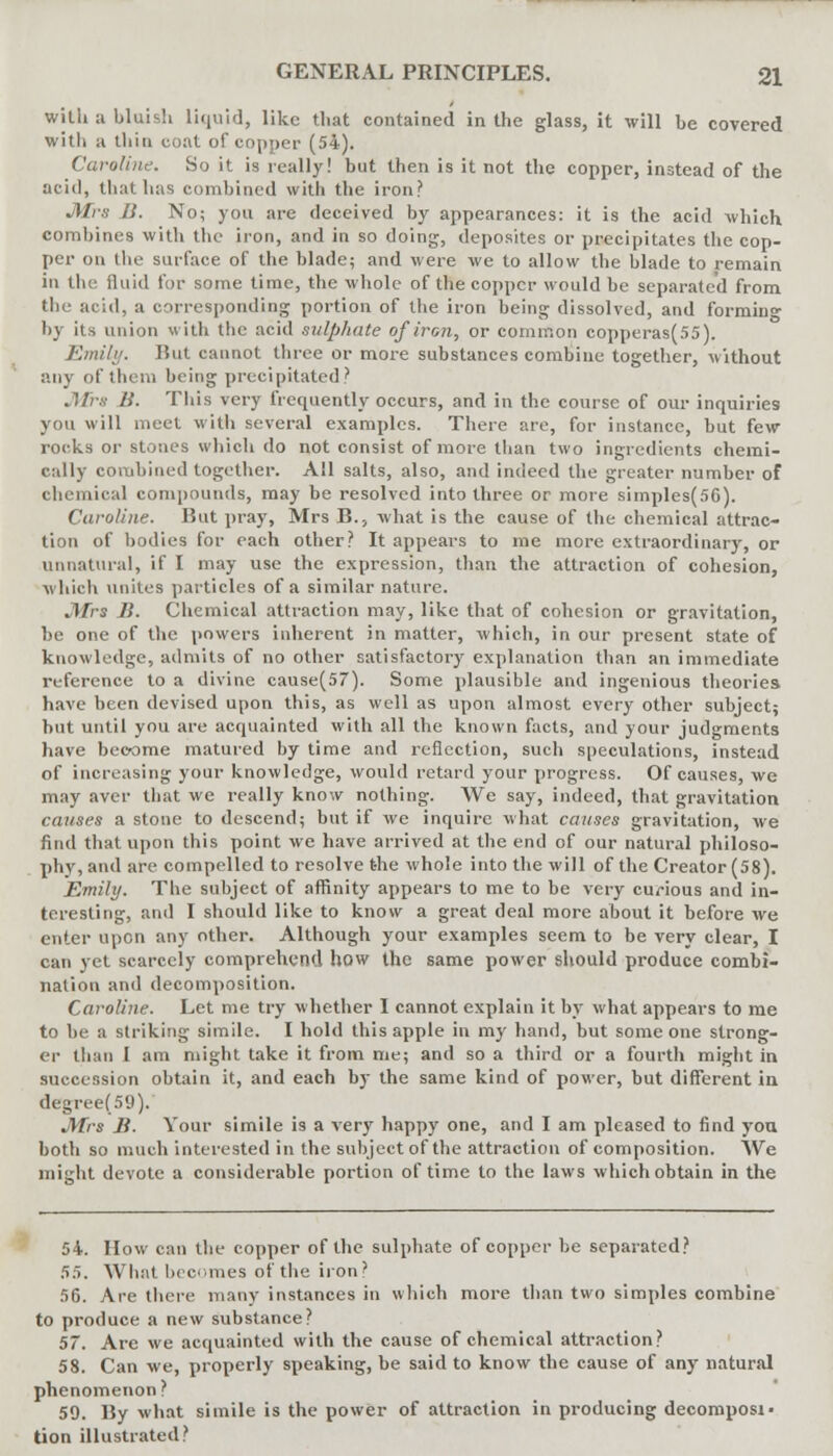 with a bluish liquid, like that contained in the glass, it will be covered with a thin coat of copper (54). Caroline. So it is really! but then is it not the copper, instead of the acid, that has combined with the iron? Mrs B. No; you are deceived by appearances: it is the acid which combines with the iron, and in so doing, deposites or precipitates the cop- per on the surface of the blade; and were we to allow the blade to remain in the fluid for some time, the whole of the copper would be separated from the acid, a corresponding portion of the iron being dissolved, and forming by its union with the acid sulphate of iron, or common copperas(55). Emily. Hut cannot three or more substances combine together, without any of them being precipitated? Mrs B. This very frequently occurs, and in the course of our inquiries you will meet with several examples. There are, for instance, but few- rocks oi- stones which do not consist of more than two ingredients chemi- cally combined together. All salts, also, and indeed the greater number of chemical compounds, may be resolved into three or more simples(56). Caroline. But pray, Mrs B., what is the cause of the chemical attrac- tion of bodies for each other? It appears to me more extraordinary, or unnatural, if I may use the expression, than the attraction of cohesion, which unites particles of a similar nature. Mrs J}. Chemical attraction may, like that of cohesion or gravitation, be one of the powers inherent in matter, which, in our present state of knowledge, admits of no other satisfactory explanation than an immediate reference to a divine cause(57). Some plausible and ingenious theories have been devised upon this, as well as upon almost every other subject; hut until you are acquainted with all the known facts, and your judgments have become matured by time and reflection, such speculations, instead of increasing your knowledge, would retard your progress. Of causes, we may aver that we really know nothing. We say, indeed, that gravitation causes a stone to descend; but if we inquire what causes gravitation, we find that upon this point we have arrived at the end of our natural philoso- phy, and are compelled to resolve the whole into the will of the Creator (58). Emily. The subject of affinity appears to me to be very curious and in- teresting, and I should like to know a great deal more about it before we enter upon any other. Although your examples seem to be very clear, I can yet scarcely comprehend how the same power should produce combi- nation and decomposition. Caroline. Let me try whether I cannot explain it by what appears to me to be a striking simile. I hold this apple in my hand, but someone strong- er than I am might take it from me; and so a third or a fourth might in succession obtain it, and each by the same kind of power, but different in degree(59). Mrs B. Your simile is a very happy one, and I am pleased to find you both so much interested in the subject of the attraction of composition. We might devote a considerable portion of time to the laws which obtain in the 54. How can the copper of the sulphate of copper be separated? 55. What becomes of the iron? 56. Are there many instances in which more than two simples combine to produce a new substance? 57. Are we acquainted with the cause of chemical attraction? 58. Can we, properly speaking, be said to know the cause of any natural phenomenon? 59. By what simile is the power of attraction in producing decomposi- tion illustrated?