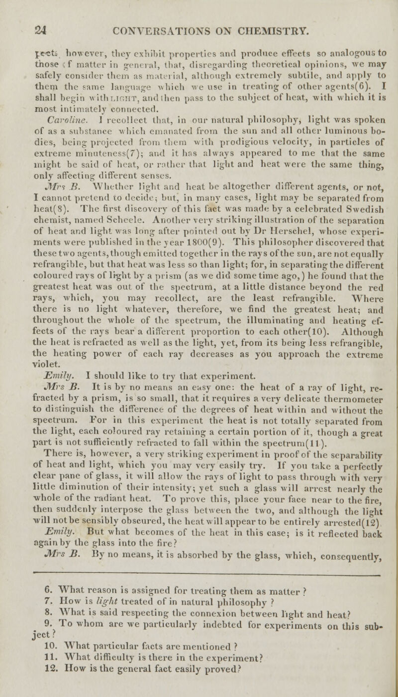 jest; however, they exhibit properties and produce effects so analogous to those :f matter in general, that, disregarding theoretical opinions, we may safely consider them us material, although extremely subtile, and apply to them the same language -\\ Hi eh we use in treating of other agents(C). I shall begin withnOHT, and then pass to the subject of heat, with which it is most intimately connected. Caroline. I recollect that, in our natural philosophy, light was spoken of as a substance which emanated from the sun and all other luminous bo- dies, being projected from them with prodigious velocity, in particles of extreme minuteness(7); and it has always appeared to me that the same might be said of heat, or rather that light and heat were the same thing, only affecting different senses. Jifri B. Whether light and heat be altogether different agents, or not, I cannot pretend to decide; but, in many cases, light may be separated from heat(8). The first discovery of this fact was made by a celebrated Swedish chemist, named Schcele. Another very striking illustration of the separation of heat and light was long after pointed out by Dr Herschel, whose experi- ments were published in the year 1800(9). This philosopher discovered that these two agents, though emitted together in the rays of the sun, are not equally refrangible, but that heat was less so than light; for, in separating the different coloured rays of lhjht by a prism (as we did sometime ago,) he found that the greatest heat was out of the spectrum, at a little distance beyond the red rays, which, you may recollect, are the least refrangible. Where there is no light whatever, therefore, we find the greatest heat; and throughout the whole of the spectrum, the illuminating and heating ef- fects of the rays bear a different proportion to each other(lO). Although the heat is refracted as well as the light, yet, from its being less refrangible, the heating power of each ray decreases as you approach the extreme violet. Emily. I should like to try that experiment. JMrs B- It is by no means an easy one: the heat of a ray of light, re- fracted by a prism, is so small, that it requires a very delicate thermometer to distinguish the difference of the degrees of heat within and without the spectrum. For in this experiment the heat is not totally separated from the light, each coloured ray retaining a certain portion of it, though a great part is not sufficiently refracted to fall within the spectrum(ll). There is, however, a very striking experiment in proof of the separability of heat and light, which you may very easily try. If you take a perfectly clear pane of glass, it will allow the rays of light to pass through with very little diminution of their intensity; yet such a glass will arrest nearly the whole of the radiant heat. To prove this, place your face near to the fire, then suddenly interpose the glass between the two, and although the li«Tit •will not be sensibly obscured, the heat will appear to be entirely arrcsted(12) Emily. But what becomes of the heat in this case; is it reflected back again by the glass into the fire? Mrs B. By no means, it is absorbed by the glass, which, consequently, 6. What reason is assigned for treating them as matter ? 7. How is light treated of in natural philosophy ? 8. What is said respecting the connexion between light and heat? 9. To whom are we particularly indebted for experiments on this sub- ject ? 10. What particular facts are metitioned ? 11. What difficulty is there in the experiment? 12. How is the general fact easily proved?