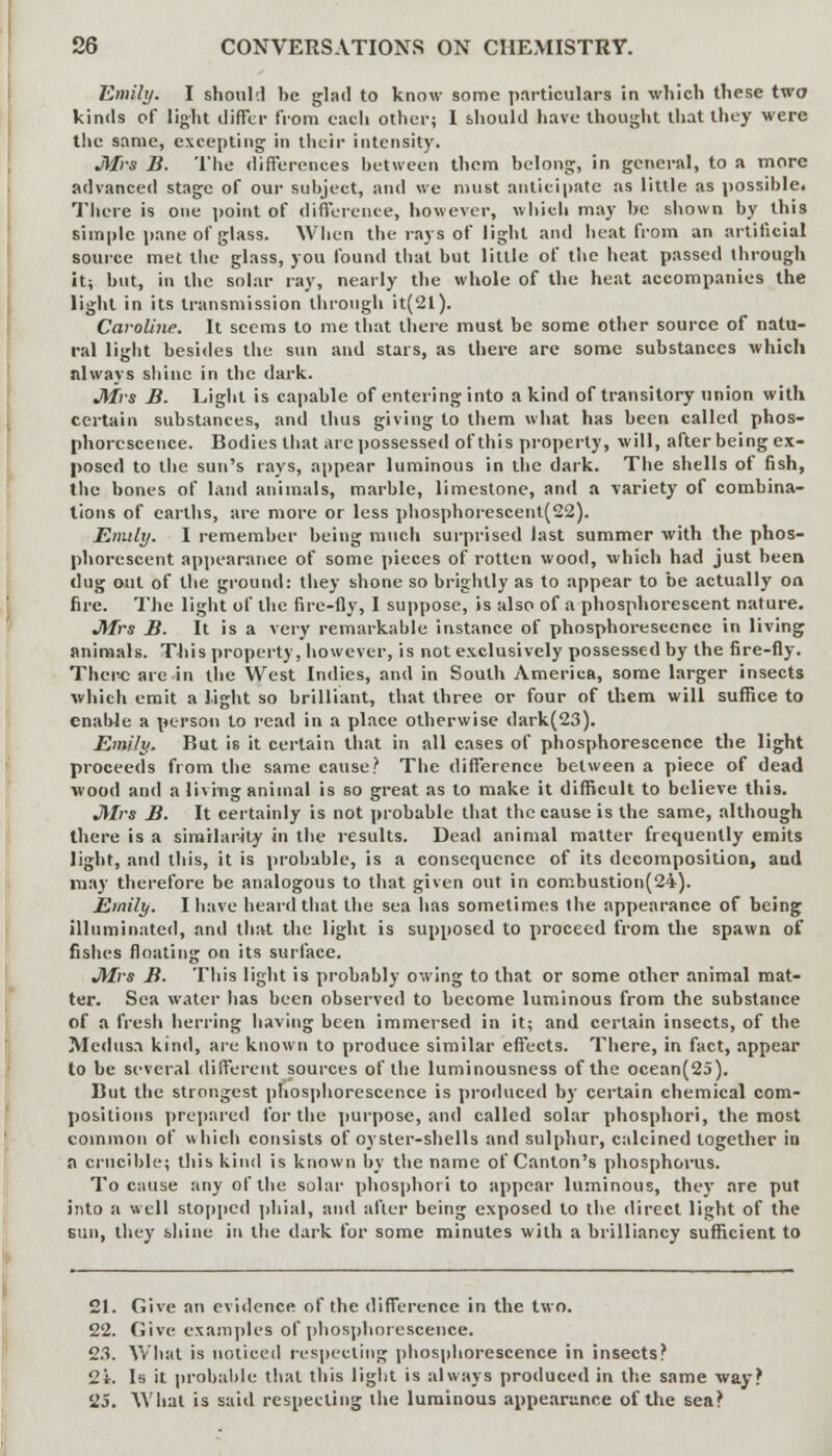Emily. I should be glad to know some particulars in which these two kinds of light differ from each other; 1 should have thought that they were the same, excepting in their intensity. JUrs B. The differences between them belong, in general, to a more advanced stage of our subject, and we must anticipate as little as possible. There is one point of difference, however, which may be shown by this simple pane of glass. When the rays of light and heat from an artificial source met the glass, you found that but little of the heat passed through it; but, in the solar ray, nearly the whole of the heat accompanies the light in its transmission through it(2l). Caroline. It seems to me that there must be some other source of natu- ral light besides the sun and stars, as there are some substances which always shine in the dark. Mrs B. Light is capable of entering into a kind of transitory union with certain substances, and thus giving to them what has been called phos- phorescence. Bodies that are possessed of this property, will, after being ex- posed to the sun's rays, appear luminous in the dark. The shells of fish, the bones of land animals, marble, limestone, and a variety of combina- tions of earths, are more or less phosphorescent(22). Emily. I remember being much surprised last summer with the phos- phorescent appearance of some pieces of rotten wood, which had just been dug out of the ground: they shone so brightly as to appear to be actually on fire. The light of the fire-fly, I suppose, is also of a phosphorescent nature. Jtfrs B. It is a very remarkable instance of phosphorescence in living animals. This property, however, is not exclusively possessed by the fire-fly. There are in the West Indies, and in South America, some larger insects which emit a light so brilliant, that three or four of them will suffice to enable a person to read in a place otherwise dark(23). Emily. Rut is it certain that in all cases of phosphorescence the light proceeds from the same cause? The difference between a piece of dead wood and a living animal is so great as to make it difficult to believe this. Mrs B. It certainly is not probable that the cause is the same, although there is a similarity in the results. Dead animal matter frequently emits light, and this, it is probable, is a consequence of its decomposition, and may therefore be analogous to that given out in combustion(24). Emily. I have heard that the sea has sometimes the appearance of being illuminated, and that the light is supposed to proceed from the spawn of fishes floating on its surface. Mrs B. This light is probably owing to that or some other animal mat- ter. Sea water has been observed to become luminous from the substance of a fresh herring having been immersed in it; and certain insects, of the Medusa kind, are known to produce similar effects. There, in fact, appear to be several different sources of the luminousness of the ocean(25). But the strongest phosphorescence is produced by certain chemical com- positions prepared for the purpose, and called solar phosphori, the most common of which consists of oyster-shells and sulphur, calcined together in a crucible; this kind is known by the name of Canton's phosphorus. To cause any of the solar phosphori to appear luminous, they are put into a well stopped phial, and after being exposed to the direct light of the sun, they shine in the dark for some minutes with a brilliancy sufficient to 21. Give an evidence of the difference in the two. 22. Give examples of phosphorescence. 23. What is noticed respecting phosphorescence in insects? 2i. Is it probable that this light is always produced in the same way? 25. What is said respecting the luminous appearance of the sea?