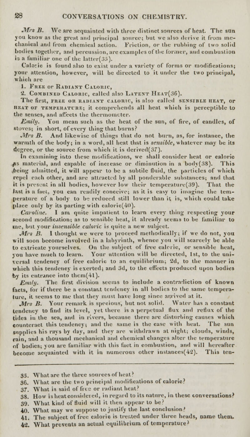 Mrs B. Wc are acquainted with three distinct sources of heat. The san you know as the great and principal source; hut we also derive it from me- chanical and from chemical action. Friction, or the rubbing; of two solid bodies together, and percussion, are examples of the former, and comhusiion 13 a familiar one of the latter(3.r>). Caloric is found also to exist under a variety of forms or modifications; your attention, however, will be directed to it under the two principal, which are 1. Free or Radiant Caloric, '2. Combined Caloric, called also Latent Heat(36). The first, fk.ee on radiant caloric, is also called sensible heat, or heat of temperati're; it comprehends all heat which is perceptible to the senses, and affects the thermometer. Emily. You mean such as the heat of the sun, of fire, of candles, of stoves; in short, of every thing that burns?' Mrs B. And likewise of things that do not burn, as, for instance, the warmth of the body; in a word, all heat that is sensible, whatever may he its degree, or the source from which it is derived(3~). In examining into these modifications, we shall consider heat or caloric ps material, anil capable of increase or diminution in a body(38). This ibeing admitted, it will appear to be a subtile fluid, the particles of which repel each other, and are attracted by all ponderable substances; and that it is present in all bodies, however low their temperature(39). That the last is a fact, you can readily conceive; as it is easy to imagine the tem- perature of a body to be reduced still lower than it is, which could take place only by its parting with caloric(40). Caroline. I am quite impatient to learn every thing respecting your second modification; as to sensible heat, it already seems to be familiar to ine, but your insensible caloric is quite a new subject. JMrs B. 1 thought we were to proceed methodically; if we do not, you will soon become involved in a labyrinth, whence you will scarcely be able to extricate yourselves. On the subject of free caloric, or sensible heat, you have much to learn. Your attention will be directed, 1st, to the uni- versal tendency of free caloric to an equilibrium; 'id, to the manner in which this tendency is exerted; and 3d, to the effects produced upon bodies by its entrance into them(4l). Emily. The first division seems to include a contradiction of known facts, for if there be a constant tendency in all bodies to the same tempera- lure, it seems to me that they must have long since arrived at it. Mrs B. Your remark is specious, but not solid. Water has a constant tendency to find its level, yet there is a perpetual flux and reflux of the tides in the sea, and in rivers, because there are disturbing causes which counteract this tendency; and the same is the case with heat. The sun supplies his rays by day, and they are withdrawn at night; clouds, winds, rain, and a thousand mechanical and chemical changes alter the temperature of bodies; you are familiar with this fact in combustion, and will hereafter become acquainted with it in numerous other instances(4'2). This ten- 35. What are the three sources nf heal? 36. What are the two principal mollifications of caloric? 37. What is said of free or radiant heat? 38. How is heat considered, in regard to its nature, in these conversations? 39. What kind of fluid will it then appear to be? 40. What may we suppose to justify the last conclusion? 41. The subject of free caloric is treated under three heads, name them, 4*2. What prevents an actual equilibrium of temperature*