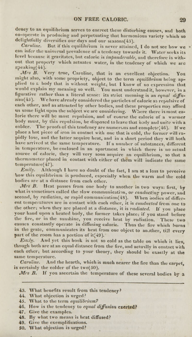 dency to an equilibrium serves to correct these disturbing causes, and both co-operate in producing and perpetuating that harmonious variety which so delightfully diversifies our days and our seasons(43). Caroline. But if this equilibrium is never attained, I do not see how we can infer the universal prevalence of a tendency towards it. Water seeks its level because it gravitates, but caloric is imponderable, and therefore is with- out that property which actuates water, in the tendency of which we arc speakiug(44). Mrs B. Very true, Caroline, that is an excellent objection. You might also, with some propriety, object to the term equilibrium being ap- plied to a body that is without weight; but I know of no expression that would explain my meaning so well. You must understand it, however, in a figurative rather than a literal sense: its strict meaning is an equal diffu- sion's). We have already considered the particles of caloric as repulsive of each other, and as attracted by other bodies, and these properties mav afford us some light upon the subject we are considering. Where there is most ca- loric there will be most repulsion, and of course the caloric of a warmer body must, by this repulsion, be disposed to leave that body and unite with a colder. The proofs of this tendency are numerous and eomplcte(46). If we place a hot piece of iron in contact with one that is cold, the former will ra- pidly lose, and the latter acquire heat, and in a short period they will both have arrived at the same temperature. If a number of substances, different in temperature, be enclosed in an apartment in which there is no actual source of caloric, they will very soon acquire an equilibrium, so that a thermometer placed in contact with either of them will indicate the same temperature^/). Emily. Although I have no doubt of the fact, 1 am at a loss to perceive bow this equilibrium is produced, especially when the warm and the cold bodies are at a distance from each other. Mrs B. Heat passes from one body to another in two v/ays: first, by what is sometimes called the slow communication, or conducting power, and second, by radiation, or rapid communieation(4S). When bodies of differ- ent temperatures are in contact with each other, it is conducted from one to the other; when they are placed at a distance, it is radiated. If you place your hand upon a heated body, the former takes place: if you stand before the fire, or in the sunshine, you receive heat by radiation. These two causes constantly operate in diffusing caloric. Thus the fire which burns in the grate, communicates its heat from one object to aiuther, till e\avy part of the room has a portion of it(49). Emily. And yet this book is not so cold as the table on which it lies, though both are at an equal distance from the fire, and actually in contact with each other; but according to your theory, they should be exactly at the same temperature. Caroline. And the hearth, which is much nearer the fire than the carpet, is certainly the colder of the two(50). Mrs B. If you ascertain the temperature of these several bodies by a 43. What benefits result from this tendency' 44. What objection is urged? 45. What to the term equilibrium? 40. How is the tendency to equal diffusion exerted? 47. Give the examples. 48. By what two means is heat diffused? 49. Give the exemplifications. 50. What objection is urged?