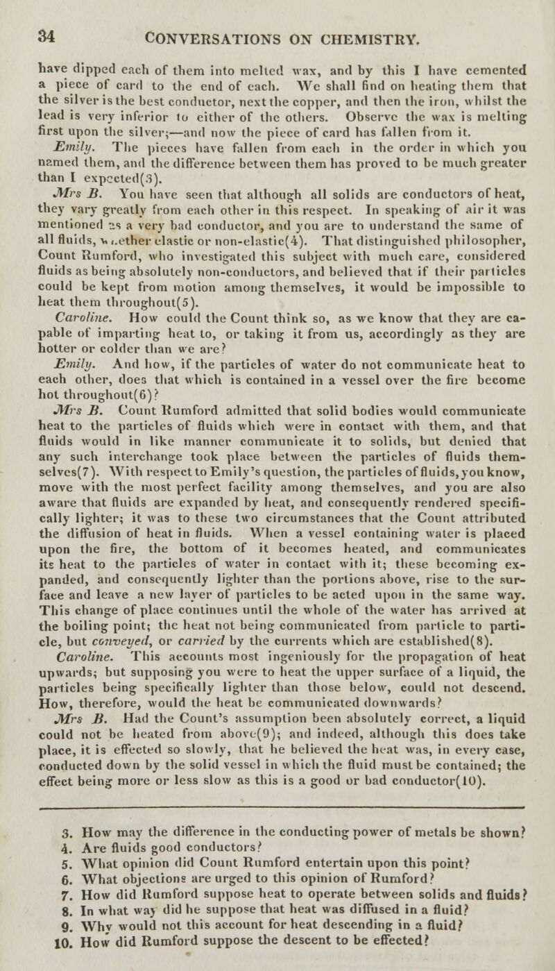 have dipped each of them into melted wax, and by this I have cemented a piece of card to the end of each. We shall find on healing tlicm that the silver is the best conductor, next the copper, and then the iron, whilst the lead is very inferior to either of the others. Observe the wax is melting first upon the silver;—and now the piece of card has fallen from it. Emily. The pieces have fallen from each in the order in which you named them, and the difference between them has proved to be much greater than I expccted(.3). Mrs B. You have seen that although all solids are conductors of heat, they vary greatly from each other in this respect. In speaking of air it was mentioned us a very bad conductor, and you are to understand the same of all fluids, v i.ether elastic or non-elastic(4). That distinguished philosopher, Count Rumford, who investigated this subject with much care, considered fluids as being absolutely non-conductors, and believed that if their parlicles could be kept from motion among themselves, it would be impossible to heat them throughout(5). Caroline. How could the Count think so, as we know that they are ca- pable of imparting heat to, or taking it from us, accordingly as they are hotter or colder than we are? Emily. And how, if the particles of water do not communicate heat to each other, does that which is contained in a vessel over the fire become hot throughout(6)? Mrs B. Count Rumford admitted that solid bodies would communicate heat to the particles of fluids which were in contact with them, and that fluids would in like manner communicate it to solids, but denied that any such interchange took place between the particles of fluids them- selves^). With respect to Emily's question, the particles of fluids,you know, move with the most perfect facility among themselves, and you are also aware that fluids are expanded by heat, and consequently rendered specifi- cally lighter; it was to these two circumstances that the Count attributed the diffusion of heat in fluids. When a vessel containing water is placed upon the fire, the bottom of it becomes healed, and communicates its heat to the particles of water in contact with it; these becoming ex- panded, and consequently lighter than the portions above, rise to the sur- face and leave a new layer of particles to be acted upon in the same way. This change of place continues until the whole of the water has arrived at the boiling point; the heat not being communicated from particle to parti- cle, but conveyed, or carried by the currents which are established(8). Caroline. This accounts most ingeniously for the propagation of heat upwards; but supposing you were to heat the upper surface of a liquid, the particles being specifically lighter than those below, could not descend. How, therefore, would the heat be communicated downwards? Mrs B. Had the Count's assumption been absolutely correct, a liquid could not be heated from above(9); and indeed, although this does take place, it is effected so slowly, that he believed the heat was, in every case, conducted down by the solid vessel in which the fluid must be contained; the effect being more or less slow as this is a good or bad conductor(lO). 3. How may the difference in the conducting power of metals be shown? 4. Are fluids good conductors? 5. What opinion did Count Rumford entertain upon this point? 6. What objections are urged to this opinion of Rumford? 7. How did Rumford suppose heat to operate between solids and fluids? 8. In what way did he suppose that heat was diffused in a fluid? 9. Whv would not this account for heat descending in a fluid? 10. How did Rumford suppose the descent to be effected?