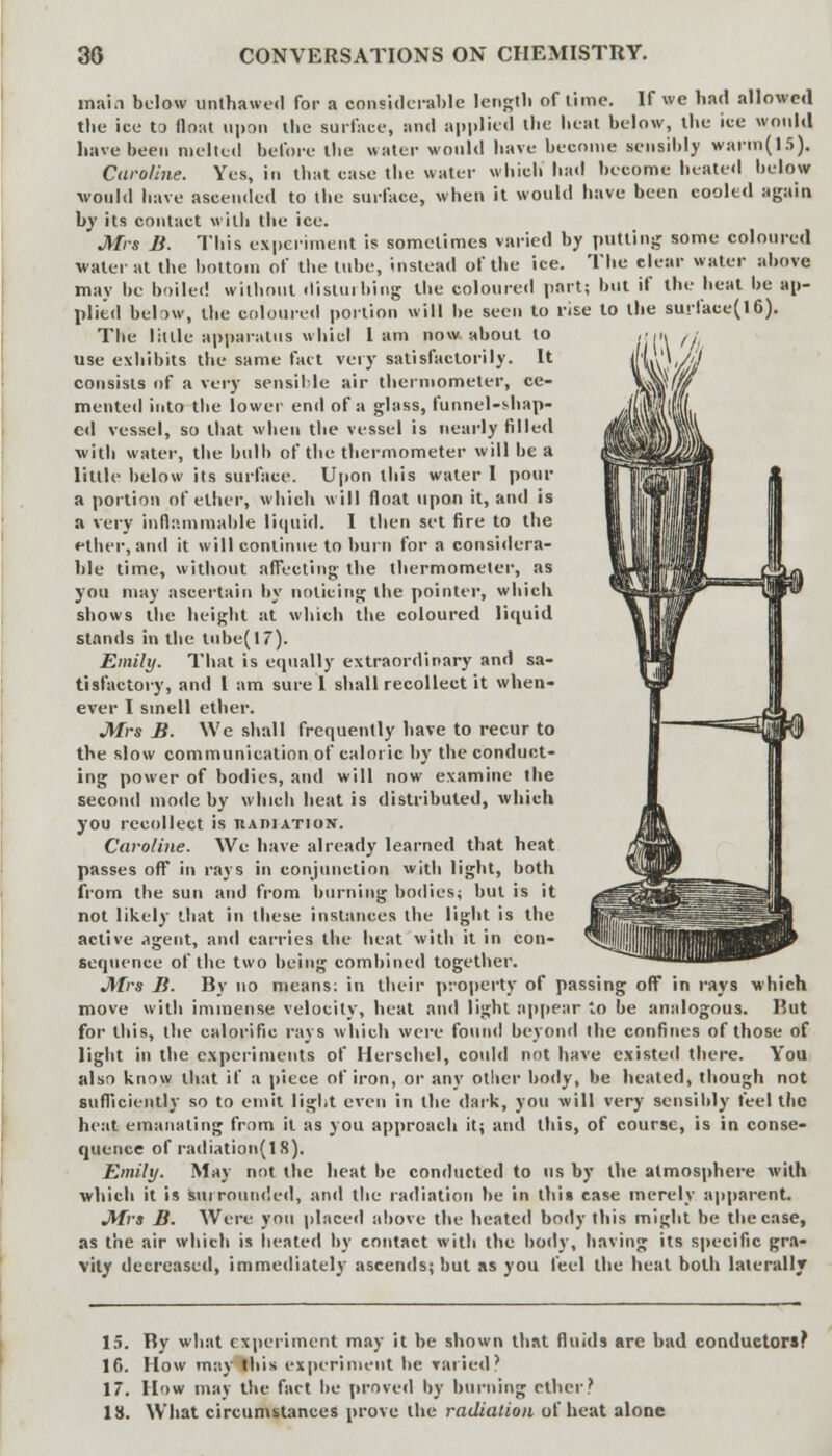 main below unlhawed for a considerable length of time. If we bad allowed the ice to float upon tbe surface, and applied the beat below, ibe ice would have been melted before the water would have become sensibly warm(15). Caroline. Yes, in that case the water which bad become heated below would have ascended to tbe surface, when it would have been cooled again by its contact with the ice. Mrs B. This experiment is sometimes varied by putting some coloured water at the bottom of tbe tube, instead of tbe ice. Tbe clear water above may be boiled without disturbing the coloured part; but if the heat be ap- plied beHw, the coloured portion will be seen to rise to the surface(16). The little apparatus whicl 1 am now about to use exhibits the same fact very satisfactorily. It consists of a very sensible air thermometer, ce- mented into the lower end of a glass, funnel-shap- ed vessel, so that when the vessel is nearly filled with water, the bulb of tbe thermometer will be a little below its surface. Upon this water I pour a portion of ether, which will float upon it, and is a very inflammable liquid. I then set fire to tbe ether, and it will continue to burn for a considera- ble time, without affecting the thermometer, as you may ascertain by noticing the pointer, which shows the height at which tbe coloured liquid stands in the tube(17). Emily. That is equally extraordinary and sa- tisfactory, and I am sure 1 shall recollect it when- ever I smell ether. Mrs B. We shall frequently have to recur to the slow communication of caloric by the conduct- ing power of bodies, and will now examine the second mode by which heat is distributed, which you recollect is tiAniATioN. Caroline. We have already learned that heat passes off in rays in conjunction with light, both from tbe sun and from burning bodies; but is it not likely that in these instances the light is the active <tgent, and carries the heat with it in con- sequence of tbe two being combined together. Mrs B. By no means: in their property of passing off in rays which move with immense velocity, beat and light appear to be analogous. Rut for this, the calorific rays which were found beyond the confines of those of light in the experiments of Herschel, could not have existed there. You also know that if a piece of iron, or any other body, be heated, though not sufficiently so to emit light even in the dark, you will very sensibly feel the heat emanating from it as you approach it; and this, of course, is in conse- quence of radiation(lS). Emily. May not the beat be conducted to us by the atmosphere with which it is surrounded, and the radiation be in this case merely apparent. Mrs B. Were you placed above the heated body this might be tbe case, as the air which is heated by contact with tbe body, having its specific gra- vity decreased, immediately ascends; but as you feel the heat both laterally 15. Ry what experiment may it be shown that fluids are bad conductors; 16. How may this experiment be varied? 17. How may tbe fact he proved by burning ether? 18. What circumstances prove the radiation of heat alone