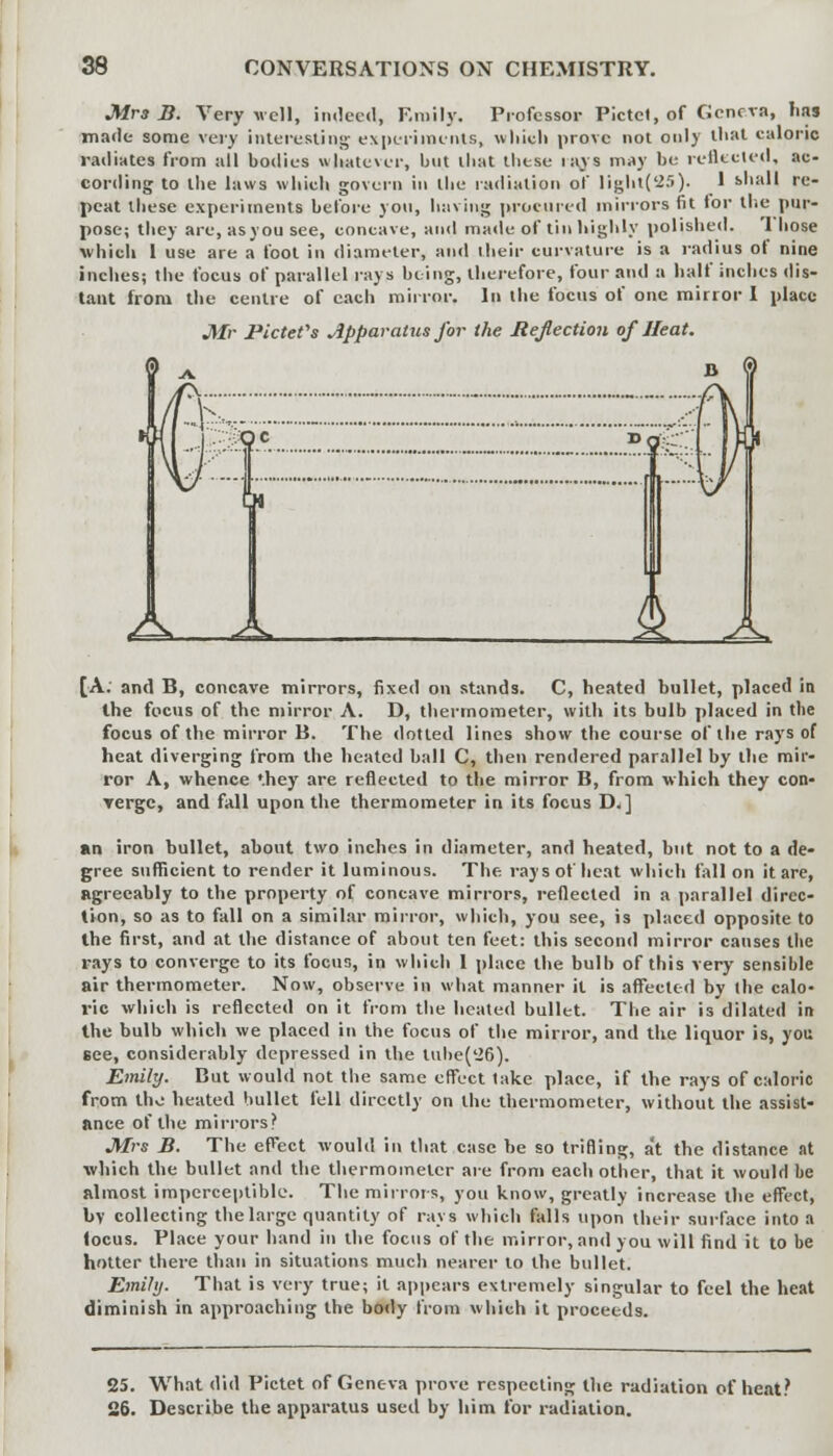 Mrs B. Very well, indeed, Emily. Professor Pictcl, of Genera, has made some very interesting- experiments, which prove not only that caloric radiates from all bodies whatever, but lliat these ia_vs may be reflected, ac- cording to the laws which govern in the radiation of light('25). I shall re- peat these experiments before yon, having procured mirrors fit lor the pur- pose; they are, asyou see, concave, and made of tin highly polished. 'I hose which I use are a foot in diameter, and their curvature is a radius of nine inches; the focus of parallel rays being, therefore, four and a half inches dis- tant from the centre of each mirror. In the focus of one mirror I place Mr Pictefs Apparatus for the Reflection of Heat. [A; and B, concave mirrors, fixed on stands. C, heated bullet, placed in the focus of the mirror A. D, thermometer, with its bulb placed in the focus of the mirror B. The dotted lines show the course of the rays of heat diverging from the heated ball C, then rendered parallel by the mir- ror A, whence '.hey are reflected to the mirror B, from which they con- verge, and fall upon the thermometer in its focus D.] an iron bullet, about two inches in diameter, and heated, but not to a de- gree sufficient to render it luminous. The rays of heat which fall on it are, agreeably to the property of concave mirrors, reflected in a parallel direc- tion, so as to fall on a similar mirror, which, you see, is placed opposite to the first, and at the distance of about ten feet: this second mirror causes the rays to converge to its focus, in which 1 place the bulb of this very sensible air thermometer. Now, observe in what manner it is affected by (he calo- ric which is reflected on it from the heated bullet. The air is dilated in the bulb which we placed in the focus of the mirror, and the liquor is, you see, considerably depressed in the Uihe('26). Emily. But would not the same effect take place, if the rays of caloric from the heated bullet fell directly on the thermometer, without the assist- ance of the mirrors? Mrs B. The effect would in that case be so trifling, at the distance at which the bullet and the thermometer are from each other, that it would be almost imperceptible. The mirrors, you know, greatly increase the effect, bv collecting the large quantity of rays which falls upon their surface into a focus. Place your hand in the focus of the mirror, and you will find it to be hotter there than in situations much nearer to the bullet. Emily. That is very true; it appears extremely singular to feel the heat diminish in approaching the body from which it proceeds. 25. What did Pictet of Geneva prove respecting the radiation of heat? 26. Describe the apparatus used by him for radiation.